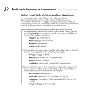 Quelques conseils d’ordre général sur les schémas d’accentuation
Les exemples de cette section illustrent des schémas généraux
d’accentuation qui peuvent vous aider à parier intelligemment sur
l’accentuation d’un mot. Il ne s’agit pas de règles pures et dures. Elles ne
s’appliquent pas dans 100 % des cas (ni même 98 %), mais vous pouvez vous
en servir quand vous hésitez sur la façon d’accentuer un mot.
⻬ De nombreux substantifs de deux syllabes sont accentués sur la
première syllabe. Si vous n’êtes pas sûr de la place de l’accent dans un
nom de deux syllabes, accentuez la première – et ce sera probablement
correct. Voici quelques exemples :
• English (ign-lich) (anglais)
• music (miouou-zik) (musique)
• paper (péï-pe) (papier)
• table (téï-bel) (table)
⻬ Accentuez la racine du mot, non le préfixe ou le suffixe, dans la majorité
des verbes, des adjectifs et des adverbes. Par exemple :
• dislike (dis-laïk) (détester)
• lovely (lae-v’li [UK], le-v’li [US]) (adorable)
• redo (rii-douou) (refaire)
• unkind (aen-kaïnd [UK], en-kaïnd [US]) (désobligeant)
⻬ Accentuez le premier mot de la majorité des substantifs composés – les
noms composés de deux noms ou davantage et dont le sens diffère de
celui de chacun des mots individuels. Par exemple :
• ice cream (aïs-criim) (glace)
• notebook (neout-bouc [UK], nôôt-bouc [US]) (carnet)
• sunglasses (saen-glââsez [UK], sen’-glaasez [US]) (lunettes de
soleil)
• week-end (ouiik-ènd) (week-end)
32 Première partie : Commençons par le commencement
 