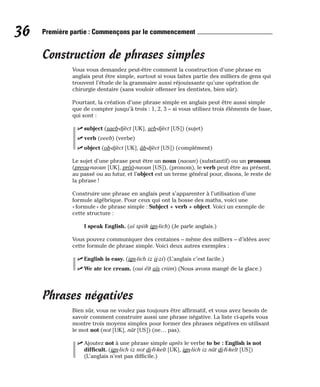 Construction de phrases simples
Vous vous demandez peut-être comment la construction d’une phrase en
anglais peut être simple, surtout si vous faites partie des milliers de gens qui
trouvent l’étude de la grammaire aussi réjouissante qu’une opération de
chirurgie dentaire (sans vouloir offenser les dentistes, bien sûr).
Pourtant, la création d’une phrase simple en anglais peut être aussi simple
que de compter jusqu’à trois : 1, 2, 3 – si vous utilisez trois éléments de base,
qui sont :
⻬ subject (saeb-djèct [UK], seb-djèct [US]) (sujet)
⻬ verb (veeb) (verbe)
⻬ object (ob-djèct [UK], âb-djèct [US]) (complément)
Le sujet d’une phrase peut être un noun (naoun) (substantif) ou un pronoun
(preou-naoun [UK], prôô-naoun [US]), (pronom), le verb peut être au présent,
au passé ou au futur, et l’object est un terme général pour, disons, le reste de
la phrase !
Construire une phrase en anglais peut s’apparenter à l’utilisation d’une
formule algébrique. Pour ceux qui ont la bosse des maths, voici une
« formule » de phrase simple : Subject + verb + object. Voici un exemple de
cette structure :
I speak English. (aï spiik ign-lich) (Je parle anglais.)
Vous pouvez communiquer des centaines – même des milliers – d’idées avec
cette formule de phrase simple. Voici deux autres exemples :
⻬ English is easy. (ign-lich iz ii-zi) (L’anglais c’est facile.)
⻬ We ate ice cream. (oui éït aïs criim) (Nous avons mangé de la glace.)
Phrases négatives
Bien sûr, vous ne voulez pas toujours être affirmatif, et vous avez besoin de
savoir comment construire aussi une phrase négative. La liste ci-après vous
montre trois moyens simples pour former des phrases négatives en utilisant
le mot not (not [UK], nât [US]) (ne… pas).
⻬ Ajoutez not à une phrase simple après le verbe to be : English is not
difficult. (ign-lich iz not di-fi-kelt [UK], ign-lich iz nât di-fi-kelt [US])
(L’anglais n’est pas difficile.)
36 Première partie : Commençons par le commencement
 