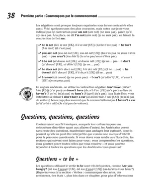 Les négations sont presque toujours exprimées sous forme contractée elles
aussi. Voici quelques-unes des plus courantes, mais notez que je ne vous
indique pas de contraction pour am not (am not) (ne suis pas), parce qu’il
n’y en a pas. À la place, on dit I’m not (aïm not) (je ne suis pas), en faisant la
contraction de I et am :
⻬ he is not (h’ii iz not [UK], h’ii iz nât [US]) (il/elle n’est pas) → he isn’t
(h’ii izn’t) (il n’est pas)
⻬ you are not (iou ââ not [UK], iou ââ nât [US]) (tu n’es pas ou vous n’êtes
pas) → you aren’t (iou âân’t) (tu n’es pas/vous n’êtes pas)
⻬ I do not (aï douou not [UK], aï douou nât [US]) (je ne… pas → I don’t
(aï deoun’t [UK], aï dôôn’t [US]) (je ne… pas)
⻬ he does not (h’ii daez not [UK], h’ii dez nât [US]) (il ne… pas) → he
doesn’t (h’ii daezn’t [UK], h’ii dezn’t [US]) (il ne… pas)
⻬ I cannot (aï ca-not) (je ne peux pas) → I can’t (aï câân’t [UK], aï caan’t
[US]) (je ne peux pas)
En anglais américain, on utilise la contraction négative don’t have (dôôn’t
h’av [US]) (n’ai pas) ou doesn’t have (dezn’t h’av [US]) (n’a pas) au lieu de
haven’t (h’av’nt) (n’ai pas) ou hasn’t (h’azn’t) (n’a pas). Aux Etats-Unis, vous
entendrez la phrase I don’t have a car (aï dôôn’t hav e cââ [US]) (Je n’ai pas
de voiture) beaucoup plus souvent que la version britannique I haven’t a car
(aï h’av’nt e cââ) (Je n’ai pas de voiture).
Questions, questions, questions
Contrairement aux Britanniques, auxquels leur culture impose une
méticuleuse discrétion quant aux affaires d’autrui, les Américains posent
sans cesse des questions, manifestant sans ambages leur curiosité, dont ils
pensent qu’elle ne peut être interprétée que comme une marque d’intérêt
pour la personne questionnée. Si vous devez vous rendre aux Etats-Unis, les
sections qui suivent sont faites pour vous : vous comprendrez les questions,
vous pourrez poser toutes celles que vous voudrez – et vous pourrez
répondre à toutes les questions que les Américains vous poseront !
Questions « to be »
Les questions utilisant le verbe to be sont très fréquentes, comme Are you
hungry? (ââ iou h’aen-gri [UK], ââ iou h’en-gri [US]) (As-tu/avez-vous faim ?)
(Reportez-vous à la section « Verbes : communiquer des actes, des
sentiments, des états », plus loin dans ce chapitre, pour plus d’informations
I
N
F
O
C
ULTURELLE
38 Première partie : Commençons par le commencement
 