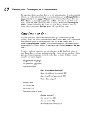 En répondant à une question du type to be, faites attention de mettre dans la
réponse le verbe qui convient. Si on vous demande Are you hungry? (ââ iou
h’aen-gri [UK], ââ iou h’en-gri [US]) (As-tu ou avez-vous faim ?), ne dites pas
Yes, I do (iès aï douou) (Oui, je le fais) ou Yes, I are (iès, aï ââ) (Oui, je le
sont). Dites Yes, I am (iès aï am) (Oui, je le suis). À la question Is she your
sister? (iz chii ioue sis-te [UK], iz chii iôô sis-te [US]) (Est-elle ta sœur ou
votre sœur ?), répondez Yes, she is (iès chii iz) (Oui, elle l’est).
Questions « to do »
D’autres questions très courantes sont celles qui commencent par do
(douou) (faire). On utilise souvent le mot do ou le mot does pour commencer
une question quand le verbe principal n’est pas to be, comme dans la
question Do you speak English? (douou iou spiik ign-lich) (Parles-tu/parlez-
vous anglais ?) (Utilisez do avec I, you, we et they, utilisez does avec he, she
et it.)
Il est très facile de composer une question avec to do. Il suffit de placer le
mot do ou does en tête de la phrase et voilà – vous avez une question ! Enfin,
presque. Vous devez aussi mettre le verbe dans sa forme de base, comme
dans les exemples ci-après :
– He speaks my language.
h’ii spiiks maï lan-goué-dj’
Il parle ma langue.
Does he speak my language?
daez h’ii spiik maï lan-goué-dj’ [UK]
dez h’ii spiik maï lan-goué-dj’ [US]
Parle-t-il ma langue ?
– You love me!
iou laev mi [UK]
iou lev me [US]
Tu m’aimes/vous m’aimez !
Do you love me?
dou iou laev mi [UK]
dou iou lev mi [US]
M’aimes-tu ?/m’aimez-vous ?
40 Première partie : Commençons par le commencement
 