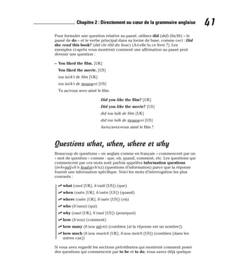 Pour formuler une question relative au passé, utilisez did (did) (fis/fit) – le
passé de do – et le verbe principal dans sa forme de base, comme ceci : Did
she read this book? (did chi rîîd dis bouc) (A-t-elle lu ce livre ?). Les
exemples ci-après vous montrent comment une affirmation au passé peut
devenir une question :
– You liked the film. [UK]
You liked the movie. [US]
iou laï-k’t de film [UK]
iou laï-k’t de mouou-vi [US]
Tu as/vous avez aimé le film.
Did you like the film? [UK]
Did you like the movie? [US]
did iou laïk de film [UK]
did iou laïk de mouou-vi [US]
As-tu/avez-vous aimé le film ?
Questions what, when, where et why
Beaucoup de questions – en anglais comme en français – commencent par un
« mot de question » comme : que, où, quand, comment, etc. Les questions qui
commencent par ces mots sont parfois appelées information questions
(in-fo-méï-ch’n kouèst-ch’nz) (questions d’information) parce que la réponse
fournit une information spécifique. Voici les mots d’interrogation les plus
courants :
⻬ what (ouot [UK], h’ouât [US]) (que)
⻬ when (ouèn [UK], h’ouèn [US]) (quand)
⻬ where (ouèe [UK], h’ouèe [US]) (où)
⻬ who (h’ouou) (qui)
⻬ why (ouaï [UK], h’ouaï [US]) (pourquoi)
⻬ how (h’aou) (comment)
⻬ how many (h’aou mè-ni) (combien [si la réponse est un nombre])
⻬ how much (h’aou maetch [UK], h’aou metch [US]) (combien [dans les
autres cas])
Si vous avez regardé les sections précédentes qui montrent comment poser
des questions qui commencent par to be et to do, vous savez déjà quelque
41
Chapitre 2 : Directement au cœur de la grammaire anglaise
 