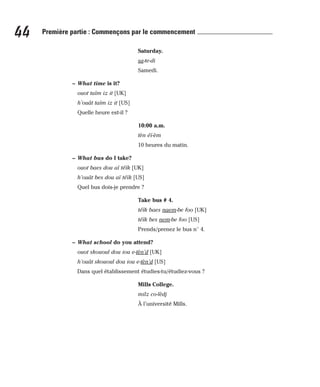 Saturday.
sa-te-di
Samedi.
– What time is it?
ouot taïm iz it [UK]
h’ouât taïm iz it [US]
Quelle heure est-il ?
10:00 a.m.
tèn éï-èm
10 heures du matin.
– What bus do I take?
ouot baes dou aï téïk [UK]
h’ouât bes dou aï téïk [US]
Quel bus dois-je prendre ?
Take bus # 4.
téïk baes naem-be foo [UK]
téïk bes nem-be foo [US]
Prends/prenez le bus n° 4.
– What school do you attend?
ouot skououl dou iou e-tèn’d [UK]
h’ouât skououl dou iou e-tèn’d [US]
Dans quel établissement étudies-tu/étudiez-vous ?
Mills College.
milz co-lèdj
À l’université Mills.
44 Première partie : Commençons par le commencement
 