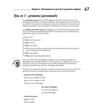 You et I : pronoms personnels
Les pronouns (preou-naounz [UK], prôô-naounz [US]) (pronoms) sont une
formidable invention. Ces mots sont petits, mais ils peuvent porter deux fois
leur taille et leur poids en remplaçant les noms. L’utilisation des pronoms en
anglais ressemble à bien des égards à l’utilisation des pronoms en français.
Les subject pronouns (saeb-dject preou-naounz [UK], seb-dject prôô-naounz
[US]) (pronoms personnels sujets) sont des pronoms qui se substituent au
sujet d’une phrase. En voici la liste :
⻬ I (aï) (je)
⻬ You (iou) (tu/vous)
⻬ He (h’ii) (il)
⻬ She (chii) (elle)
⻬ It (it) (pronom utilisé comme sujet pour représenter des entités qui ne
sont ni masculines ni féminines)
⻬ We (oui) (nous)
⻬ They (dèï) (ils/elles/pluriel de it)
Il n’y a qu’une seule forme you en anglais, et il n’est pas nécessaire de
distinguer entre un you informel (tu en français) et un you formel (vous en
français). Il est donc parfaitement poli d’utiliser you aussi bien dans les
situations formelles que dans les situations informelles.
Observez les couples de phrases ci-après et notez la façon dont le sujet de la
première phrase est remplacé par un pronom dans la seconde phrase :
– Tommy went to Brittany.
to-mi ouèn’t tou bri-te-ni [UK]
tâ-mi ouèn’t tou bri-te-ni [US]
Tommy a été en Bretagne.
He went to Brittany.
h’ii ouèn’t tou bri-te-ni
Il a été en Bretagne.
– Paola lives there.
pao-la livz dèe
Paola y habite.
I
N
F
O
C
ULTURELLE
47
Chapitre 2 : Directement au cœur de la grammaire anglaise
 