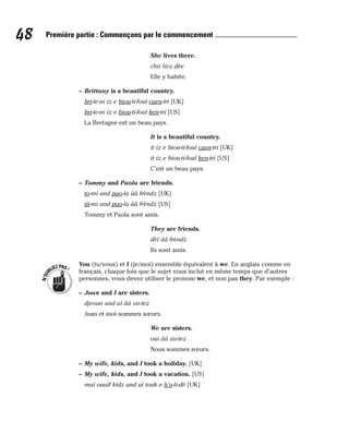She lives there.
chii livz dèe
Elle y habite.
– Brittany is a beautiful country.
bri-te-ni iz e biou-ti-foul caen-tri [UK]
bri-te-ni iz e biou-ti-foul ken-tri [US]
La Bretagne est un beau pays.
It is a beautiful country.
it iz e biou-ti-foul caen-tri [UK]
it iz e biou-ti-foul ken-tri [US]
C’est un beau pays.
– Tommy and Paola are friends.
to-mi and pao-la ââ frèndz [UK]
tâ-mi and pao-la ââ frèndz [US]
Tommy et Paola sont amis.
They are friends.
dèï ââ frèndz
Ils sont amis.
You (tu/vous) et I (je/moi) ensemble équivalent à we. En anglais comme en
français, chaque fois que le sujet vous inclut en même temps que d’autres
personnes, vous devez utiliser le pronom we, et non pas they. Par exemple :
– Joan and I are sisters.
djeoun and aï ââ sis-tez
Joan et moi sommes sœurs.
We are sisters.
oui ââ sis-tez
Nous sommes sœurs.
– My wife, kids, and I took a holiday. [UK]
– My wife, kids, and I took a vacation. [US]
maï ouaïf kidz and aï touk e h’o-li-dè [UK]
N
’
O
U
BLIEZPAS!
48 Première partie : Commençons par le commencement
 