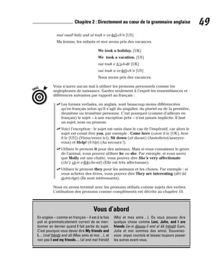 maï ouaïf kidz and aï touk e ve-kéï-ch’n [US]
Ma femme, les enfants et moi avons pris des vacances.
We took a holiday. [UK]
We took a vacation. [US]
oui touk e h’o-li-dè [UK]
oui touk a ve-kéï-ch’n [US]
Nous avons pris des vacances.
Vous n’aurez aucun mal à utiliser les pronoms personnels comme les
anglophones de naissance. Gardez seulement à l’esprit les ressemblances et
différences suivantes par rapport au français :
⻬ Les formes verbales, en anglais, sont beaucoup moins différenciées
qu’en français selon qu’il s’agit du singulier, du pluriel ou de la première,
deuxième ou troisième personne. C’est pourquoi (comme d’ailleurs en
français) le sujet – à une exception près – n’est jamais implicite. Il faut
un sujet, nom ou pronom.
⻬ Voici l’exception : le sujet est omis dans le cas de l’impératif, car alors le
sujet est censé être you, par exemple : Come here (caem h’ie [UK], kem
h’ie [US]) (Viens/venez ici), Sit down (sit daoun) (Assieds-toi/asseyez-
vous) et Help! (h’èlp) (Au secours !).
⻬ Utilisez le pronom it pour des animaux. Mais si vous connaissez le genre
de l’animal, vous pouvez utiliser he ou she. Par exemple, si vous savez
que Molly est une chatte, vous pouvez dire She’s very affectionate
(chi’z vè-ri e-fèk-che-nit) (Elle est très affectueuse).
⻬ Utilisez le pronom they pour les animaux et les choses. Par exemple : si
vous achetez des livres, vous pouvez dire They are interesting (dèï ââ
in-tris-tign) (Ils sont intéressants).
Nous en avons terminé avec les pronoms utilisés comme sujets des verbes.
L’utilisation des pronoms comme compléments est décrite au chapitre 10.
TRUC
49
Chapitre 2 : Directement au cœur de la grammaire anglaise
Vous d’abord
En anglais – comme en français – il est à la fois
poli et grammaticalement correct de se men-
tionner en dernier quand I fait partie du sujet.
C’est pourquoi vous devez dire My friends and
I… (maï frèndz end aï) (Mes amis et moi…), et
non pas I and my friends… (aï and maï frèndz)
(Moi et mes amis…). Ou vous pouvez dire
quelque chose comme Lani, Julie, and I are
friends (la-ni djouou-li end aï ââ frèndz) (Lani,
Julie et moi sommes des amis). Souvenez-
vous: soyez courtois et laissez toujours passer
les autres avant vous.
 