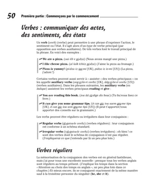 Verbes : communiquer des actes,
des sentiments, des états
Un verb (veeb) (verbe) peut permettre à une phrase d’exprimer l’action, le
sentiment ou l’état. Il s’agit alors d’un type de verbe principal (par
opposition aux verbes auxiliaires). De tels verbes font le travail principal de
la phrase. En voici des exemples :
⻬ We ate a pizza. (oui éït e pi-dza) (Nous avons mangé une pizza.)
⻬ I like cheese pizza. (aï laïk tchiiz pi-dza) (J’aime la pizza au fromage.)
⻬ Pizza is yummy! (pi-dza iz iae-mi [UK], pidza iz ie-mi [US]) (La pizza,
j’adore !)
Certains verbes peuvent aussi servir à « assister » des verbes principaux – on
les appelle auxiliary verbs (oog-zi-lie-ri veebz [UK], ââg-zi-lie-ri veebz [US])
(verbes auxiliaires). Dans les phrases suivantes, les auxiliary verbs (en
italique) assistent les verbes principaux reading et give :
⻬ You are reading this book. (iou ââ rii-dign dis bouc) (Tu lis/vous lisez ce
livre.)
⻬ It can give you some grammar tips. (it can giv iou saem gra-me tips
[UK], it can giv iou sem gra-me tips [US]) (Il peut t’apporter/vous
apporter des conseils sur la grammaire.)
Les verbs peuvent être réguliers ou irréguliers dans leur conjugaison :
⻬ Regular verbs (rè-guiou-le veebz) (verbes réguliers) : leur conjugaison
est conforme à un schéma standard.
⻬ Irregular verbs (i-rè-guiou-le veebz) (verbes irréguliers) : eh bien ! ce
sont des verbes dont le schéma de conjugaison n’est pas régulier.
(J’expliquerai ce que j’entends par là un peu plus loin.)
Verbes réguliers
La mémorisation de la conjugaison des verbes est en général fastidieuse,
mais j’ai pour vous une excellente nouvelle : presque tous les verbes anglais
sont réguliers au temps présent. (J’explique les temps dans la section
« Attention au choix des temps en anglais », un peu plus loin dans ce
chapitre.) Et mieux encore, ils se conjuguent exactement de la même manière
sauf à la troisième personne du singulier (he, she et it).
50 Première partie : Commençons par le commencement
 