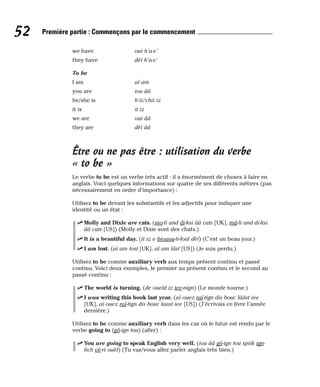 we have oui h’a-v’
they have dèï h’a-v’
To be
I am aï am
you are iou ââ
he/she is h’ii/chii iz
it is it iz
we are oui ââ
they are dèï ââ
Être ou ne pas être : utilisation du verbe
« to be »
Le verbe to be est un verbe très actif : il a énormément de choses à faire en
anglais. Voici quelques informations sur quatre de ses différents métiers (pas
nécessairement en ordre d’importance) :
Utilisez to be devant les substantifs et les adjectifs pour indiquer une
identité ou un état :
⻬ Molly and Dixie are cats. (mo-li and di-ksi ââ cats [UK], mâ-li and di-ksi
ââ cats [US]) (Molly et Dixie sont des chats.)
⻬ It is a beautiful day. (it iz e biouou-ti-foul dèï) (C’est un beau jour.)
⻬ I am lost. (aï am lost [UK], aï am lâst [US]) (Je suis perdu.)
Utilisez to be comme auxiliary verb aux temps présent continu et passé
continu. Voici deux exemples, le premier au présent continu et le second au
passé continu :
⻬ The world is turning. (de oueld iz tee-nign) (Le monde tourne.)
⻬ I was writing this book last year. (aï ouez raï-tign dis bouc lââst iee
[UK], aï ouez raï-tign dis bouc laast iee [US]) (J’écrivais ce livre l’année
dernière.)
Utilisez to be comme auxiliary verb dans les cas où le futur est rendu par le
verbe going to (gô-ign tou) (aller) :
⻬ You are going to speak English very well. (iou ââ gô-ign tou spiik ign-
lich vè-ri ouèl) (Tu vas/vous allez parler anglais très bien.)
52 Première partie : Commençons par le commencement
 
