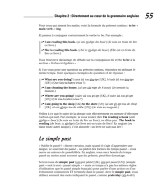 Pour ceux qui aiment les maths, voici la formule du présent continu : to be +
main verb + -ing.
Et pensez à conjuguer correctement le verbe to be. Par exemple :
⻬ I am reading this book. (aï am rii-dign dis bouc) (Je suis en train de lire
ce livre.)
⻬ She is reading this book. (chii iz rii-dign dis bouc) (Elle est en train de
lire ce livre.)
Vous trouverez davantage de détails sur la conjugaison du verbe to be à la
section « Verbes irréguliers ».
Si l’on vous pose une question au présent continu, répondez en utilisant le
même temps. Voici quelques exemples de question et de réponse :
⻬ What are you doing? (ouot ââ iou dou-ign [UK], h’ouât ââ iou dou-ign
[US]) (Que fais-tu/faites-vous ?)
⻬ I am cleaning the house. (aï am clii-nign de h’aous) (Je nettoie la
maison.)
⻬ Where are you going? (ouèe ââ iou gô-ign [UK], h’ouèe ââ iou gô-ign
[US]) (Où vas-tu/allez-vous ?)
⻬ I am going to the shop [UK]/to the store [US] (aï am gô-ign tou de chop
[UK], aï am gô-ign tou de stôôe [US]) (Je vais au magasin.)
Veillez à ce que le sujet de la phrase soit effectivement en mesure d’effectuer
l’action qui suit. Par exemple, si vous voulez dire I’m reading a book (aïm
rii-dign e bouc) (Je suis en train de lire un livre), ne dites pas : The book is
reading (de bouc iz rii-dign) (Le livre est en train de lire) ! En anglais (ou
dans toute autre langue), c’est absurde : un livre ne sait pas lire !
Le simple past
« Oublie le passé ! » disent certains, mais quand il s’agit d’apprendre une
langue, se souvenir du passé – ou plutôt des formes du temps passé – vous
ouvre un univers de possibilités. En anglais, vous avez besoin du temps
passé au moins aussi souvent que du présent, peut-être davantage.
Servez-vous du simple past (sim-pel pââst [UK], sim-pel paast [US]) (simple
past – mot à mot « passé simple » – mais ce temps n’a pas les mêmes règles
d’utilisation que le passé simple français) pour parler d’une action ou d’un
événement commencés ET terminés dans le passé. Avec le simple past, vous
utilisez souvent des mots indiquant le passé, comme yesterday (iès-te-dèi)
55
Chapitre 2 : Directement au cœur de la grammaire anglaise
 