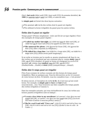 (hier), last week (lââst ouiik [UK], laast ouiik [US]) (la semaine dernière), in
1999 (in naïn-tiin naïn-ti naïn) (en 1999), et ainsi de suite.
Le simple past est formé des deux façons suivantes :
⻬ En ajoutant -ed à la fin des verbes dont le passé est régulier.
⻬ En utilisant la forme irrégulière du passé pour les autres verbes.
Verbes dont le passé est régulier
Temps passé ! (Pensez simplement : votre ami Ed est un type régulier.) Voici
des exemples de temps passé régulier :
⻬ I called my mother last night. (aï côôld maï mae-de lââst naït [UK], aï
cââld maï me-de laast naït [US]) (J’ai appelé ma mère hier soir.)
⻬ She answered the phone. (chii ân-seed de feoun [UK], chii an-seed de
fôôn [US]) (Elle a répondu au téléphone.)
⻬ We talked for a long time. (oui tôôkt fer e loogn taïm [UK], oui tââkt fer e
lââgn taïm [US]) (Nous avons parlé longtemps.)
Si un verbe se termine par la voyelle -e, ajoutez simplement -d. Dans le cas
des verbes qui se terminent par une consonne plus y, comme study (stae-di
[UK], ste-di [US]) (étudier), le passé se forme en changeant le y en i et en
ajoutant -ed, comme dans studied (stae-did [UK], ste-did [US])
(étudiai/étudia…/étudié) et tried (traïd) (essayai/essaya…/essayé).
Verbes dont le temps passé est irrégulier
Près d’une centaine de verbes courants ont des formes de temps passé
irrégulières. Mais ne paniquez pas. Vous les découvrirez au fur et à mesure
de votre lecture du livre. Et bientôt, vous les connaîtrez tous – c’est promis !
Et mieux encore, à l’exception du verbe to be, ils n’ont tous qu’une seule
forme. Par exemple, le simple past de have est had (h’ad)
(eus/eut/avais…/eu). Vous trouverez une liste complète des temps passés
des verbes irréguliers à l’annexe A.
Dans les exemples suivants, qui vous réchaufferont le cœur, les verbes aux
formes passées irrégulières sont en italique :
⻬ I wrote a love letter to my sweetheart. (aï oureout’ e laev lè-te tou maï
souit-h’âât [UK], aï ourôôt’ e lev lè-te tou maï souit-h’âât [US]) (J’ai écrit
une lettre d’amour à mon/ma petit(e) ami(e).)
⻬ She/he read it and said “I love you”. (chii/h’ii rèd it and sèd aï laev iou
[UK], chii/h’ii rèd it and sèd aï lev iou [US]) (Il/elle l’a lue et a dit « Je
t’aime ».)
56 Première partie : Commençons par le commencement
 