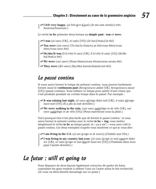 ⻬ I felt very happy. (aï felt vè-ri h’a-pi) (Je me suis senti(e) très
heureux/heureuse.)
Le verbe to be présente deux formes au simple past : was et were.
⻬ I was (aï ouoz [UK], aï ouâz [US]) (Je fus/j’étais/j’ai été)
⻬ You were (iou ouee) (Tu fus/tu étais/tu as été/vous fûtes/vous
étiez/vous avez été)
⻬ He/she/it was (h’ii/chii/it ouoz [UK], h’ii/chii/it ouâz [US]) (Il/elle
fut/était/a été)
⻬ We were (oui ouee) (Nous fûmes/nous étions/nous avons été)
⻬ They were (dèi ouee) (Ils/elles furent/étaient/ont été)
Le passé continu
Si vous savez former le temps du présent continu, vous pouvez facilement
former aussi le continuous past (ken-ti-niou-es pââst [UK], ken-ti-niou-es paast
[US]) (passé continu). Vous utilisez ce temps pour parler d’une chose qui
s’est produite pendant un certain temps dans le passé. Par exemple :
⻬ It was raining last night. (it ouoz réï-nign lââst naït [UK], it ouâz réï-nign
laast naït [US]) (Il a plu la nuit dernière.)
⻬ We were walking in the rain. (oui ouee ouôô-kign in de réïn [UK], oui
ouee ouââ-kign in de réïn [US]) (Nous marchions sous la pluie.)
Voici pourquoi rien n’est plus facile que de former le passé continu : si vous
savez former le présent continu avec le verbe to be + -ing, vous mettez
simplement le verbe to be au temps passé, et – ça y est ! – vous avez créé le
passé continu. Les deux exemples ci-après vous montrent ce que je veux dire:
⻬ I am living in the U.S. (aï am li-vign in di iou-ès) (J’habite aux USA.)
⻬ I was living in my country last year. (aï ouoz li-vign in maï caen-tri lââst
iee [UK], aï ouâz li-vign in maï ken-tri laast iee [US]) (J’habitais dans mon
pays l’année dernière.)
Le futur : will et going to
Vous disposez de deux façons également correctes de parler du futur,
cependant les gens tendent à utiliser l’une ou l’autre selon le but recherché.
(Je vous en dirai bientôt davantage sur ce point.)
57
Chapitre 2 : Directement au cœur de la grammaire anglaise
 