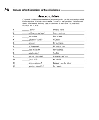 Jeux et activités
L’exercice de grammaire ci-dessous vous permettra de voir combien de mots
d’interrogation vous avez mémorisés. Complétez les questions en indiquant
le mot de question adéquat. Les réponses de la deuxième colonne vous
mettront sur la voie.
1. ________ is she? She’s my friend.
2. ________ children do you have? I have 3 children.
3. ________ do you live? I live in Texas.
4. ________ you speak English? Yes, I can.
5. ________ are you? I’m fine thanks.
6. ________ is your name? My name is Sam.
7. ________ does this cost? It’s five dollars.
8. ________ you like pizza? Yes, I do!
9. ________ did you come here? I came here last year.
10. ________ you in love? No, I’m not.
11. ________ are you so happy? Because I won the lottery!
12. ________ you born in the U.S.? No, I wasn’t.
66 Première partie : Commençons par le commencement
 