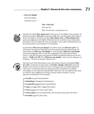 – How are things?
h’aou ââ dzignz
Comment ça va ?
Fine. And you?
faïn and iou
Bien. Et toi/vous, comment ça va ?
Quand vous dites How about you?, prononcez le mot you en l’accentuant. Et
quand vous dites And you?, prononcez you avec une intonation plus aiguë à
la fin. Par ailleurs, quand vous dites How about you? ou What about you?,
prononcez you avec une légère élévation du ton au début et une intonation
plus douce à la fin. Reportez-vous au chapitre 1 pour plus d’informations sur
la prononciation, l’accentuation et l’intonation.
La salutation How are you doing? a le même sens que How are you?, de
sorte que vous pouvez répondre aux deux questions de la même façon. Et
notez bien que How are you doing? ne veut pas dire What are you doing?
(ouot ââ iou dou-ign [UK], h’ouât ââ iou dou-ign [US]) (Que fais-tu/faites-
vous ?). Très peu de gens rencontrent d’autres personnes dans la rue et leur
disent : “Hello [UK]/Hi [US]. What are you doing?”, parce que la réponse est
évidente : « Eh bien, je marche dans la rue ! »
Quel que soit l’état dans lequel vous vous sentez lorsqu’on demande How
are you?, la réponse la plus polie est I’m fine, thanks. And you? (aïm faïn
dzank’s and iou) (Ça va bien. Et vous ?). Presque tout le monde répond de
cette façon, notamment dans les situations assez formelles et à l’égard
d’étrangers ou de relations superficielles. Bien sûr, s’ils ont affaire à des amis
ou même à des collègues de travail, les gens disent souvent ce qu’ils
éprouvent réellement ! Par exemple :
⻬ terrific (te-ri-fic) (formidable)
⻬ fantastique (fan-tas-tic) (fantastique)
⻬ wonderful (ouen-de-foul) (merveilleux)
⻬ okay (eou-kéï [UK], ôô-kéï [US]) (bien)
⻬ so-so (seou-seou) (à peu près bien)
⻬ not so good (not seou goud [UK], nât sôô goud [US]) (pas très bien)
⻬ terrible (tèr-eb’l) (très mal)
I
N
F
O
C
ULTURELLE
TRUC
71
Chapitre 3 : Heureux de faire votre connaissance
 