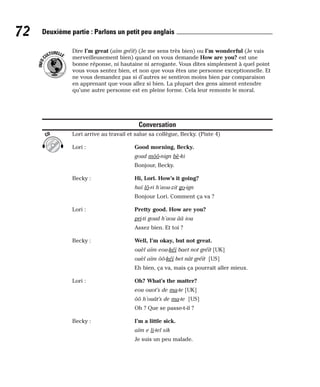Dire I’m great (aïm gréït) (Je me sens très bien) ou I’m wonderful (Je vais
merveilleusement bien) quand on vous demande How are you? est une
bonne réponse, ni hautaine ni arrogante. Vous dites simplement à quel point
vous vous sentez bien, et non que vous êtes une personne exceptionnelle. Et
ne vous demandez pas si d’autres se sentiron moins bien par comparaison
en apprenant que vous allez si bien. La plupart des gens aiment entendre
qu’une autre personne est en pleine forme. Cela leur remonte le moral.
Conversation
Lori arrive au travail et salue sa collègue, Becky. (Piste 4)
Lori : Good morning, Becky.
goud môô-nign bè-ki
Bonjour, Becky.
Becky : Hi, Lori. How’s it going?
haï lô-ri h’aou-zit go-ign
Bonjour Lori. Comment ça va ?
Lori : Pretty good. How are you?
pri-ti goud h’aou ââ iou
Assez bien. Et toi ?
Becky : Well, I’m okay, but not great.
ouèl aïm eou-kéï baet not gréït [UK]
ouèl aïm ôô-kéï bet nât gréït [US]
Eh bien, ça va, mais ça pourrait aller mieux.
Lori : Oh? What’s the matter?
eou ouot’s de ma-te [UK]
ôô h’ouât’s de ma-te [US]
Oh ? Que se passe-t-il ?
Becky : I’m a little sick.
aïm e li-tel sik
Je suis un peu malade.
CD
I
N
F
O
C
ULTURELLE
72 Deuxième partie : Parlons un petit peu anglais
 