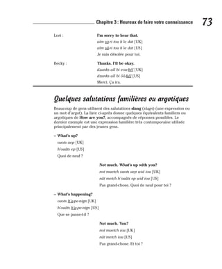 Lori : I’m sorry to hear that.
aïm so-ri tou h’ie dat [UK]
aïm sâ-ri tou h’ie dat [US]
Je suis désolée pour toi.
Becky : Thanks. I’ll be okay.
dzanks aïl bi eou-kéï [UK]
dzanks aïl bi ôô-kéï [US]
Merci. Ça ira.
Quelques salutations familières ou argotiques
Beaucoup de gens utilisent des salutations slang (slagn) (une expression ou
un mot d’argot). La liste ci-après donne quelques équivalents familiers ou
argotiques de How are you?, accompagnés de réponses possibles. Le
dernier exemple est une expression familière très contemporaine utilisée
principalement par des jeunes gens.
– What’s up?
ouots aep [UK]
h’ouâts ep [US]
Quoi de neuf ?
Not much. What’s up with you?
not maetch ouots aep wid iou [UK]
nât metch h’ouâts ep wid iou [US]
Pas grand-chose. Quoi de neuf pour toi ?
– What’s happening?
ouots h’a-pe-nign [UK]
h’ouâts h’a-pe-nign [US]
Que se passe-t-il ?
Not much. You?
not maetch iou [UK]
nât metch iou [US]
Pas grand-chose. Et toi ?
73
Chapitre 3 : Heureux de faire votre connaissance
 