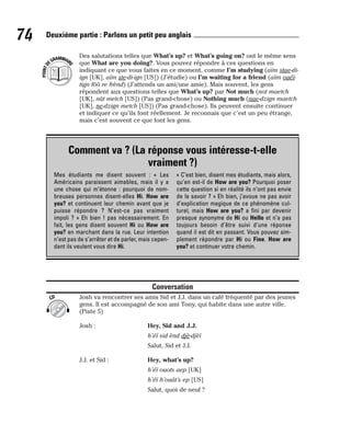 Des salutations telles que What’s up? et What’s going on? ont le même sens
que What are you doing?. Vous pouvez répondre à ces questions en
indiquant ce que vous faites en ce moment, comme I’m studying (aïm stae-di-
ign [UK], aïm ste-di-ign [US]) (J’étudie) ou I’m waiting for a friend (aïm ouéï-
tign fôô re frènd) (J’attends un ami/une amie). Mais souvent, les gens
répondent aux questions telles que What’s up? par Not much (not maetch
[UK], nât metch [US]) (Pas grand-chose) ou Nothing much (nae-dzign maetch
[UK], ne-dzign metch [US]) (Pas grand-chose). Ils peuvent ensuite continuer
et indiquer ce qu’ils font réellement. Je reconnais que c’est un peu étrange,
mais c’est souvent ce que font les gens.
Conversation
Josh va rencontrer ses amis Sid et J.J. dans un café fréquenté par des jeunes
gens. Il est accompagné de son ami Tony, qui habite dans une autre ville.
(Piste 5)
Josh : Hey, Sid and J.J.
h’éï sid ènd djè-djèï
Salut, Sid et J.J.
J.J. et Sid : Hey, what’s up?
h’éï ouots aep [UK]
h’éï h’ouât’s ep [US]
Salut, quoi de neuf ?
CD
P
O
I
N
T
D
EGRAMMAIR
E
74 Deuxième partie : Parlons un petit peu anglais
Comment va ? (La réponse vous intéresse-t-elle
vraiment ?)
Mes étudiants me disent souvent : « Les
Américains paraissent aimables, mais il y a
une chose qui m’étonne : pourquoi de nom-
breuses personnes disent-elles Hi. How are
you? et continuent leur chemin avant que je
puisse répondre ? N’est-ce pas vraiment
impoli ? » Eh bien ! pas nécessairement. En
fait, les gens disent souvent Hi ou How are
you? en marchant dans la rue. Leur intention
n’est pas de s’arrêter et de parler, mais cepen-
dant ils veulent vous dire Hi.
« C’est bien, disent mes étudiants, mais alors,
qu’en est-il de How are you? Pourquoi poser
cette question si en réalité ils n’ont pas envie
de le savoir ? » Eh bien, j’avoue ne pas avoir
d’explication magique de ce phénomène cul-
turel, mais How are you? a fini par devenir
presque synonyme de Hi ou Hello et n’a pas
toujours besoin d’être suivi d’une réponse
quand il est dit en passant. Vous pouvez sim-
plement répondre par Hi ou Fine. How are
you? et continuer votre chemin.
 