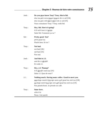 Josh : Do you guys know Tony? Tony, this is Sid.
dou iou gaïz neou teou-ni teou-ni dis iz sid [UK]
dou iou gaïz nôô tôô-ni tôô-ni dis iz sid [US]
Vous connaissez Tony ? Tony, voilà Sid.
Tony : Hey, Sid. How’s it going?
h’éï sid h’aou’z it gô-ign
Salut Sid. Comment ça va ?
Sid : Pretty good. You?
prè-ti goud iou
Plutôt bien. Et toi ?
Tony : Not bad.
not bad [UK]
nât bad [US]
Pas mal.
Josh : And this is J.J.
and dis iz djè-djèï
Et voilà J.J.
Tony : Hey, J.J. Wassup?
h’éï djè-djèï ouâs-sep [US]
Salut J.J. Quoi de neuf ?
J.J. : Nothing much. Having some coffee. Good to meet you.
nae-dzign maetch h’a-vign saem co-fi goud tou miit iou [UK]
ne-dzign metch h’a-vign sem câ-fi goud tou miit iou [US]
Pas grand-chose. Je prends un café.
Tony : Same here.
séïm h’ie
Nous c’est pareil.
75
Chapitre 3 : Heureux de faire votre connaissance
 