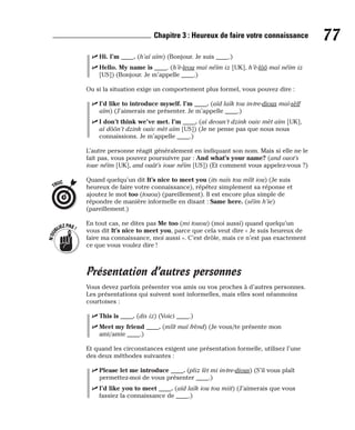 ⻬ Hi. I’m ____. (h’aï aïm) (Bonjour. Je suis ____.)
⻬ Hello. My name is ____. (h’è-leou maï néïm iz [UK], h’è-lôô maï néïm iz
[US]) (Bonjour. Je m’appelle ____.)
Ou si la situation exige un comportement plus formel, vous pouvez dire :
⻬ I’d like to introduce myself. I’m ____. (aïd laïk tou in-tre-dious maï-sèlf
aïm) (J’aimerais me présenter. Je m’appelle ____.)
⻬ I don’t think we’ve met. I’m ____. (aï deoun’t dzink ouiv mèt aïm [UK],
aï dôôn’t dzink ouiv mèt aïm [US]) (Je ne pense pas que nous nous
connaissions. Je m’appelle ____.)
L’autre personne réagit généralement en indiquant son nom. Mais si elle ne le
fait pas, vous pouvez poursuivre par : And what’s your name? (and ouot’s
ioue néïm [UK], and ouât’s ioue néïm [US]) (Et comment vous appelez-vous ?)
Quand quelqu’un dit It’s nice to meet you (its naïs tou mîît iou) (Je suis
heureux de faire votre connaissance), répétez simplement sa réponse et
ajoutez le mot too (touou) (pareillement). Il est encore plus simple de
répondre de manière informelle en disant : Same here. (séïm h’ie)
(pareillement.)
En tout cas, ne dites pas Me too (mi touou) (moi aussi) quand quelqu’un
vous dit It’s nice to meet you, parce que cela veut dire « Je suis heureux de
faire ma connaissance, moi aussi ». C’est drôle, mais ce n’est pas exactement
ce que vous voulez dire !
Présentation d’autres personnes
Vous devez parfois présenter vos amis ou vos proches à d’autres personnes.
Les présentations qui suivent sont informelles, mais elles sont néanmoins
courtoises :
⻬ This is ____. (dis iz) (Voici ____.)
⻬ Meet my friend ____. (mîît maï frènd) (Je vous/te présente mon
ami/amie ____.)
Et quand les circonstances exigent une présentation formelle, utilisez l’une
des deux méthodes suivantes :
⻬ Please let me introduce ____. (pliz lèt mi in-tre-dious) (S’il vous plaît
permettez-moi de vous présenter ____.)
⻬ I’d like you to meet ____. (aïd laïk iou tou miit) (J’aimerais que vous
fassiez la connaissance de ____.)
N
’
O
U
BLIEZPAS!
TRUC
77
Chapitre 3 : Heureux de faire votre connaissance
 