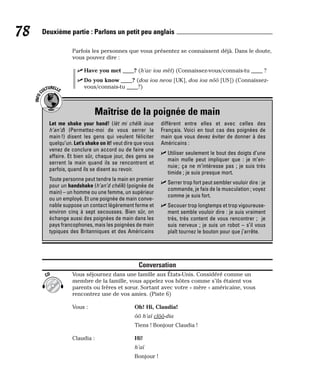 Parfois les personnes que vous présentez se connaissent déjà. Dans le doute,
vous pouvez dire :
⻬ Have you met ____? (h’av iou mèt) (Connaissez-vous/connais-tu ____ ?
⻬ Do you know ____? (dou iou neou [UK], dou iou nôô [US]) (Connaissez-
vous/connais-tu ____?)
Conversation
Vous séjournez dans une famille aux États-Unis. Considéré comme un
membre de la famille, vous appelez vos hôtes comme s’ils étaient vos
parents ou frères et sœur. Sortant avec votre « mère » américaine, vous
rencontrez une de vos amies. (Piste 6)
Vous : Oh! Hi, Claudia!
ôô h’aï clôô-dia
Tiens ! Bonjour Claudia !
Claudia : Hi!
h’aï
Bonjour !
CD
78 Deuxième partie : Parlons un petit peu anglais
Maîtrise de la poignée de main
I
N
F
O
C
ULTURELLE
Let me shake your hand! (lèt mi chéïk ioue
h’an’d) (Permettez-moi de vous serrer la
main !) disent les gens qui veulent féliciter
quelqu’un. Let’s shake on it! veut dire que vous
venez de conclure un accord ou de faire une
affaire. Et bien sûr, chaque jour, des gens se
serrent la main quand ils se rencontrent et
parfois, quand ils se disent au revoir.
Toute personne peut tendre la main en premier
pour un handshake (h’an’d chéïk) (poignée de
main) – un homme ou une femme, un supérieur
ou un employé. Et une poignée de main conve-
nable suppose un contact légèrement ferme et
environ cinq à sept secousses. Bien sûr, on
échange aussi des poignées de main dans les
pays francophones, mais les poignées de main
typiques des Britanniques et des Américains
diffèrent entre elles et avec celles des
Français. Voici en tout cas des poignées de
main que vous devez éviter de donner à des
Américains :
⻬ Utiliser seulement le bout des doigts d’une
main molle peut impliquer que : je m’en-
nuie; ça ne m’intéresse pas ; je suis très
timide ; je suis presque mort.
⻬ Serrer trop fort peut sembler vouloir dire : je
commande, je fais de la musculation ; voyez
comme je suis fort.
⻬ Secouer trop longtemps et trop vigoureuse-
ment semble vouloir dire : je suis vraiment
très, très content de vous rencontrer ; je
suis nerveux ; je suis un robot – s’il vous
plaît tournez le bouton pour que j’arrête.
 