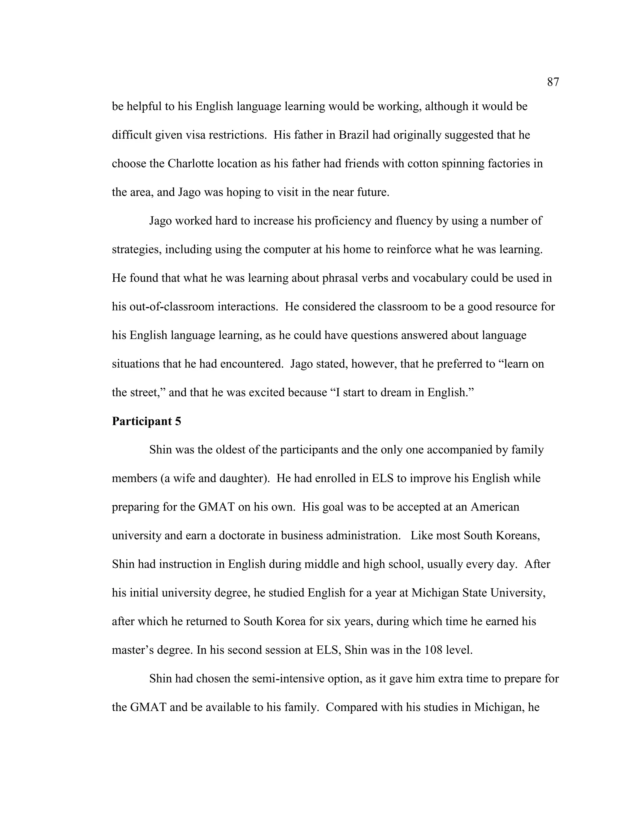 87
be helpful to his English language learning would be working, although it would be
difficult given visa restrictions. His father in Brazil had originally suggested that he
choose the Charlotte location as his father had friends with cotton spinning factories in
the area, and Jago was hoping to visit in the near future.
Jago worked hard to increase his proficiency and fluency by using a number of
strategies, including using the computer at his home to reinforce what he was learning.
He found that what he was learning about phrasal verbs and vocabulary could be used in
his out-of-classroom interactions. He considered the classroom to be a good resource for
his English language learning, as he could have questions answered about language
situations that he had encountered. Jago stated, however, that he preferred to “learn on
the street,” and that he was excited because “I start to dream in English.”
Participant 5
Shin was the oldest of the participants and the only one accompanied by family
members (a wife and daughter). He had enrolled in ELS to improve his English while
preparing for the GMAT on his own. His goal was to be accepted at an American
university and earn a doctorate in business administration. Like most South Koreans,
Shin had instruction in English during middle and high school, usually every day. After
his initial university degree, he studied English for a year at Michigan State University,
after which he returned to South Korea for six years, during which time he earned his
master’s degree. In his second session at ELS, Shin was in the 108 level.
Shin had chosen the semi-intensive option, as it gave him extra time to prepare for
the GMAT and be available to his family. Compared with his studies in Michigan, he
 