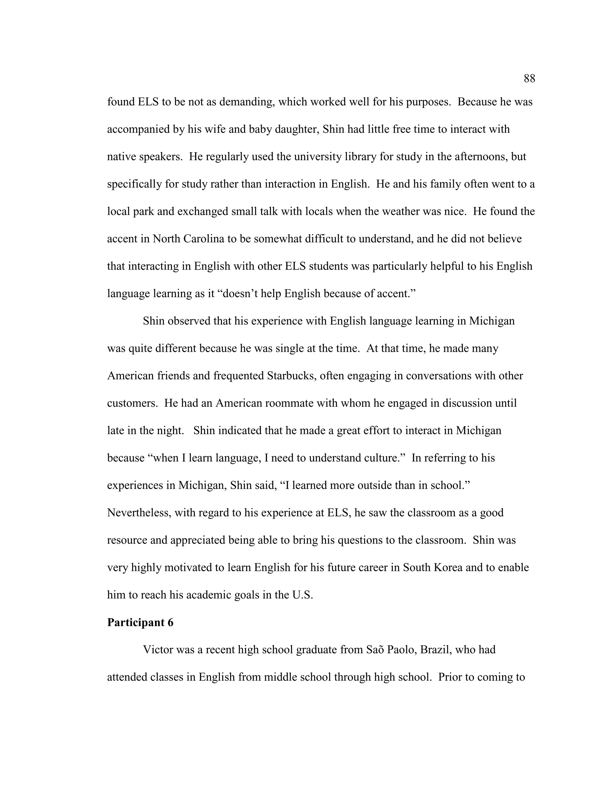 88
found ELS to be not as demanding, which worked well for his purposes. Because he was
accompanied by his wife and baby daughter, Shin had little free time to interact with
native speakers. He regularly used the university library for study in the afternoons, but
specifically for study rather than interaction in English. He and his family often went to a
local park and exchanged small talk with locals when the weather was nice. He found the
accent in North Carolina to be somewhat difficult to understand, and he did not believe
that interacting in English with other ELS students was particularly helpful to his English
language learning as it “doesn’t help English because of accent.”
Shin observed that his experience with English language learning in Michigan
was quite different because he was single at the time. At that time, he made many
American friends and frequented Starbucks, often engaging in conversations with other
customers. He had an American roommate with whom he engaged in discussion until
late in the night. Shin indicated that he made a great effort to interact in Michigan
because “when I learn language, I need to understand culture.” In referring to his
experiences in Michigan, Shin said, “I learned more outside than in school.”
Nevertheless, with regard to his experience at ELS, he saw the classroom as a good
resource and appreciated being able to bring his questions to the classroom. Shin was
very highly motivated to learn English for his future career in South Korea and to enable
him to reach his academic goals in the U.S.
Participant 6
Victor was a recent high school graduate from Saõ Paolo, Brazil, who had
attended classes in English from middle school through high school. Prior to coming to
 