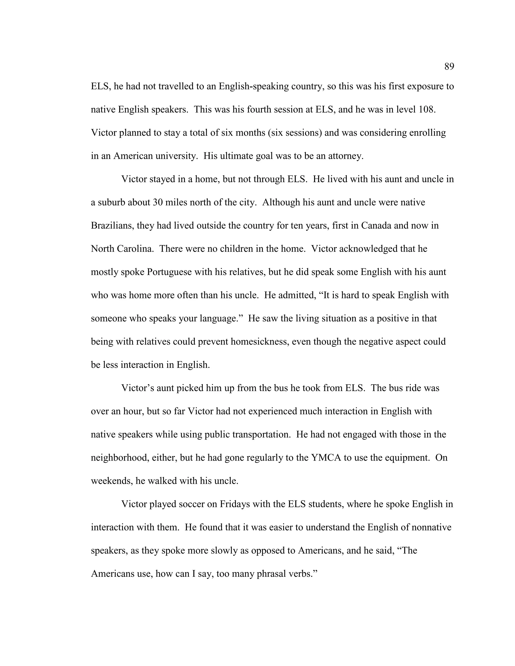 89
ELS, he had not travelled to an English-speaking country, so this was his first exposure to
native English speakers. This was his fourth session at ELS, and he was in level 108.
Victor planned to stay a total of six months (six sessions) and was considering enrolling
in an American university. His ultimate goal was to be an attorney.
Victor stayed in a home, but not through ELS. He lived with his aunt and uncle in
a suburb about 30 miles north of the city. Although his aunt and uncle were native
Brazilians, they had lived outside the country for ten years, first in Canada and now in
North Carolina. There were no children in the home. Victor acknowledged that he
mostly spoke Portuguese with his relatives, but he did speak some English with his aunt
who was home more often than his uncle. He admitted, “It is hard to speak English with
someone who speaks your language.” He saw the living situation as a positive in that
being with relatives could prevent homesickness, even though the negative aspect could
be less interaction in English.
Victor’s aunt picked him up from the bus he took from ELS. The bus ride was
over an hour, but so far Victor had not experienced much interaction in English with
native speakers while using public transportation. He had not engaged with those in the
neighborhood, either, but he had gone regularly to the YMCA to use the equipment. On
weekends, he walked with his uncle.
Victor played soccer on Fridays with the ELS students, where he spoke English in
interaction with them. He found that it was easier to understand the English of nonnative
speakers, as they spoke more slowly as opposed to Americans, and he said, “The
Americans use, how can I say, too many phrasal verbs.”
 