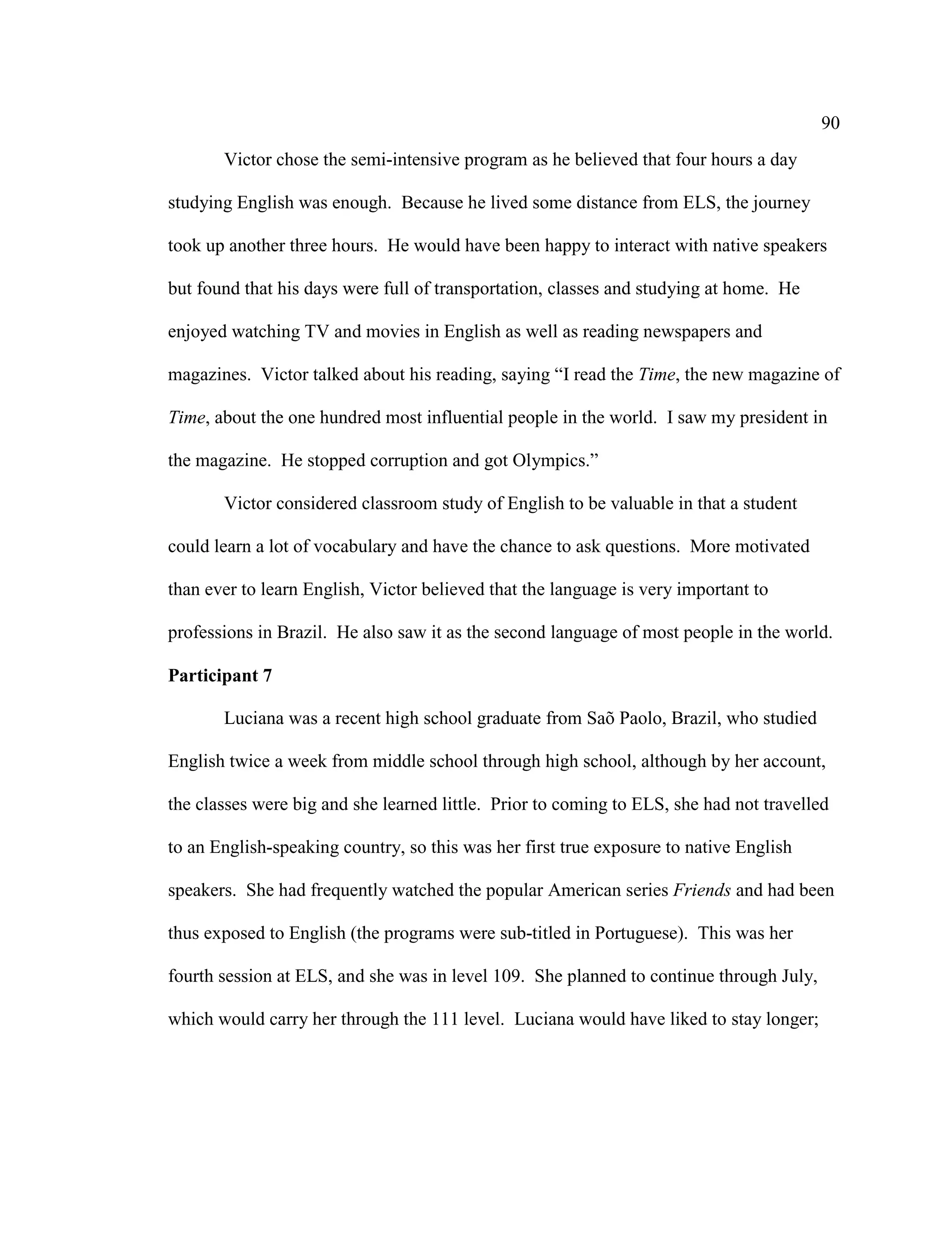 90
Victor chose the semi-intensive program as he believed that four hours a day
studying English was enough. Because he lived some distance from ELS, the journey
took up another three hours. He would have been happy to interact with native speakers
but found that his days were full of transportation, classes and studying at home. He
enjoyed watching TV and movies in English as well as reading newspapers and
magazines. Victor talked about his reading, saying “I read the Time, the new magazine of
Time, about the one hundred most influential people in the world. I saw my president in
the magazine. He stopped corruption and got Olympics.”
Victor considered classroom study of English to be valuable in that a student
could learn a lot of vocabulary and have the chance to ask questions. More motivated
than ever to learn English, Victor believed that the language is very important to
professions in Brazil. He also saw it as the second language of most people in the world.
Participant 7
Luciana was a recent high school graduate from Saõ Paolo, Brazil, who studied
English twice a week from middle school through high school, although by her account,
the classes were big and she learned little. Prior to coming to ELS, she had not travelled
to an English-speaking country, so this was her first true exposure to native English
speakers. She had frequently watched the popular American series Friends and had been
thus exposed to English (the programs were sub-titled in Portuguese). This was her
fourth session at ELS, and she was in level 109. She planned to continue through July,
which would carry her through the 111 level. Luciana would have liked to stay longer;
 