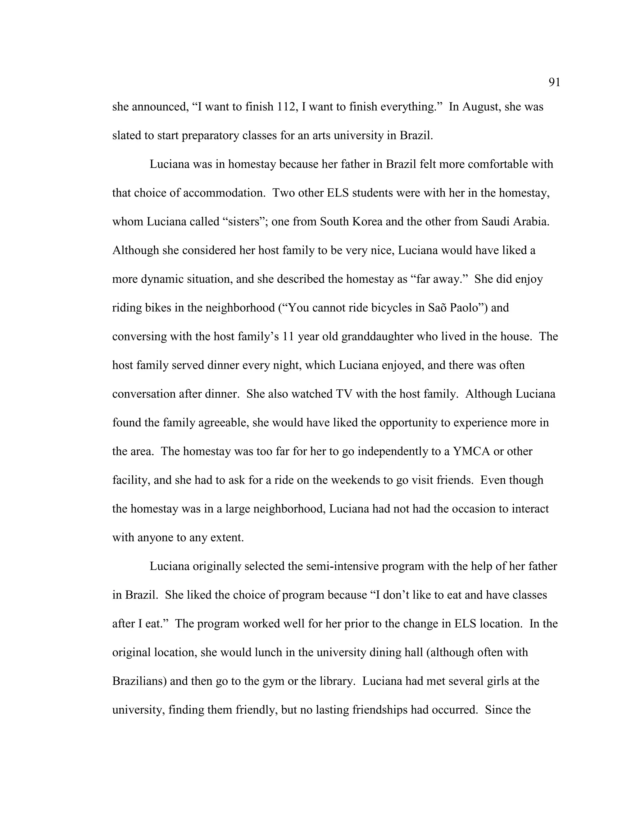 91
she announced, “I want to finish 112, I want to finish everything.” In August, she was
slated to start preparatory classes for an arts university in Brazil.
Luciana was in homestay because her father in Brazil felt more comfortable with
that choice of accommodation. Two other ELS students were with her in the homestay,
whom Luciana called “sisters”; one from South Korea and the other from Saudi Arabia.
Although she considered her host family to be very nice, Luciana would have liked a
more dynamic situation, and she described the homestay as “far away.” She did enjoy
riding bikes in the neighborhood (“You cannot ride bicycles in Saõ Paolo”) and
conversing with the host family’s 11 year old granddaughter who lived in the house. The
host family served dinner every night, which Luciana enjoyed, and there was often
conversation after dinner. She also watched TV with the host family. Although Luciana
found the family agreeable, she would have liked the opportunity to experience more in
the area. The homestay was too far for her to go independently to a YMCA or other
facility, and she had to ask for a ride on the weekends to go visit friends. Even though
the homestay was in a large neighborhood, Luciana had not had the occasion to interact
with anyone to any extent.
Luciana originally selected the semi-intensive program with the help of her father
in Brazil. She liked the choice of program because “I don’t like to eat and have classes
after I eat.” The program worked well for her prior to the change in ELS location. In the
original location, she would lunch in the university dining hall (although often with
Brazilians) and then go to the gym or the library. Luciana had met several girls at the
university, finding them friendly, but no lasting friendships had occurred. Since the
 