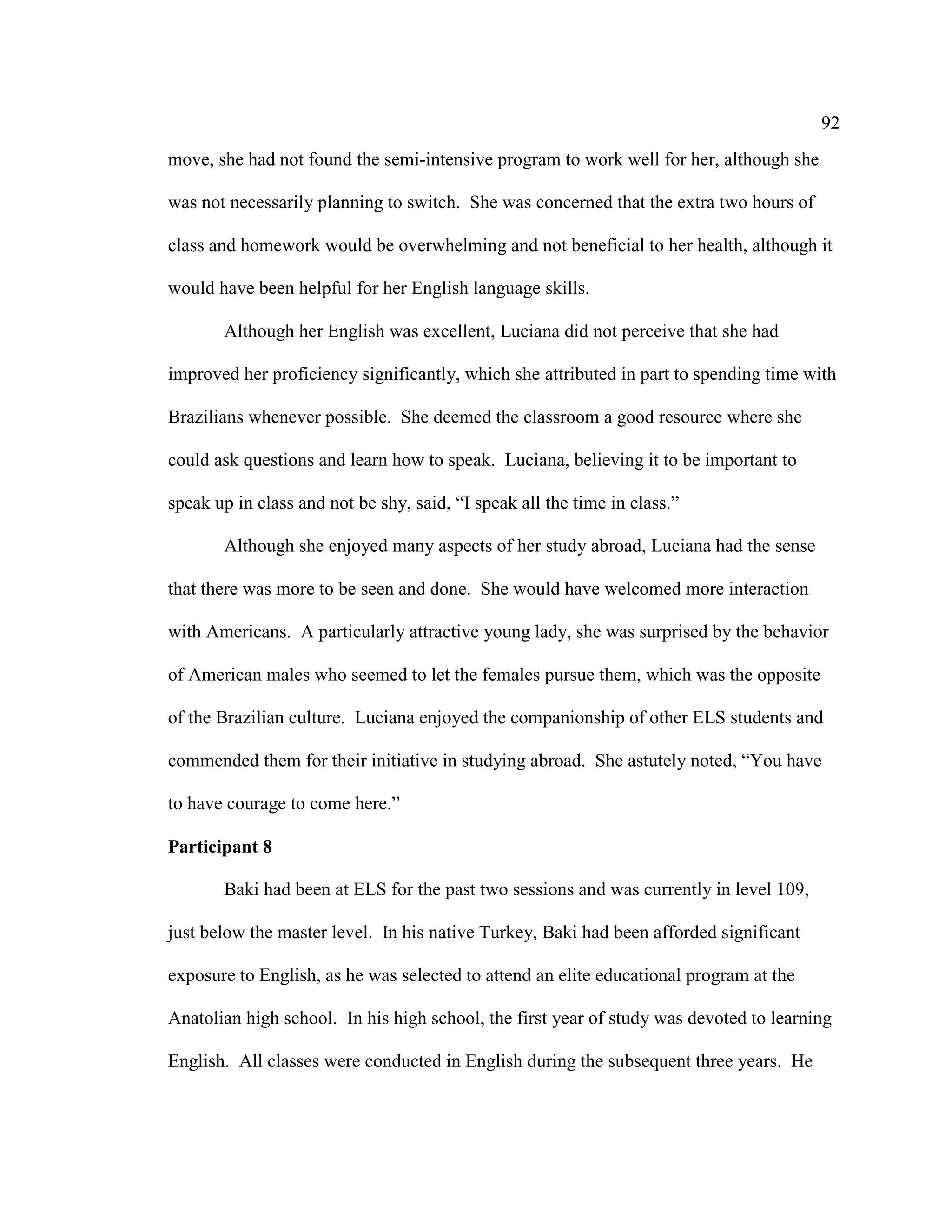 92
move, she had not found the semi-intensive program to work well for her, although she
was not necessarily planning to switch. She was concerned that the extra two hours of
class and homework would be overwhelming and not beneficial to her health, although it
would have been helpful for her English language skills.
Although her English was excellent, Luciana did not perceive that she had
improved her proficiency significantly, which she attributed in part to spending time with
Brazilians whenever possible. She deemed the classroom a good resource where she
could ask questions and learn how to speak. Luciana, believing it to be important to
speak up in class and not be shy, said, “I speak all the time in class.”
Although she enjoyed many aspects of her study abroad, Luciana had the sense
that there was more to be seen and done. She would have welcomed more interaction
with Americans. A particularly attractive young lady, she was surprised by the behavior
of American males who seemed to let the females pursue them, which was the opposite
of the Brazilian culture. Luciana enjoyed the companionship of other ELS students and
commended them for their initiative in studying abroad. She astutely noted, “You have
to have courage to come here.”
Participant 8
Baki had been at ELS for the past two sessions and was currently in level 109,
just below the master level. In his native Turkey, Baki had been afforded significant
exposure to English, as he was selected to attend an elite educational program at the
Anatolian high school. In his high school, the first year of study was devoted to learning
English. All classes were conducted in English during the subsequent three years. He
 