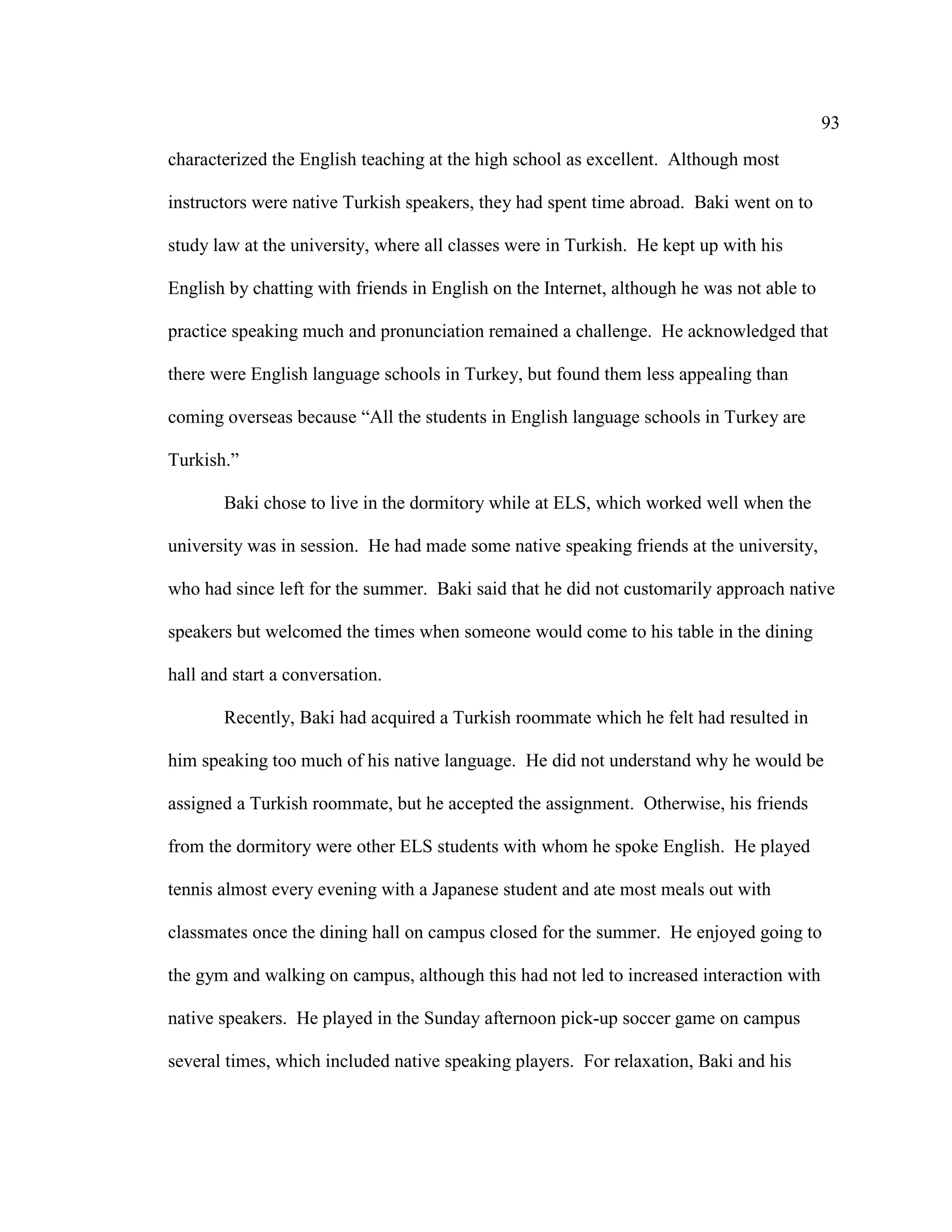 93
characterized the English teaching at the high school as excellent. Although most
instructors were native Turkish speakers, they had spent time abroad. Baki went on to
study law at the university, where all classes were in Turkish. He kept up with his
English by chatting with friends in English on the Internet, although he was not able to
practice speaking much and pronunciation remained a challenge. He acknowledged that
there were English language schools in Turkey, but found them less appealing than
coming overseas because “All the students in English language schools in Turkey are
Turkish.”
Baki chose to live in the dormitory while at ELS, which worked well when the
university was in session. He had made some native speaking friends at the university,
who had since left for the summer. Baki said that he did not customarily approach native
speakers but welcomed the times when someone would come to his table in the dining
hall and start a conversation.
Recently, Baki had acquired a Turkish roommate which he felt had resulted in
him speaking too much of his native language. He did not understand why he would be
assigned a Turkish roommate, but he accepted the assignment. Otherwise, his friends
from the dormitory were other ELS students with whom he spoke English. He played
tennis almost every evening with a Japanese student and ate most meals out with
classmates once the dining hall on campus closed for the summer. He enjoyed going to
the gym and walking on campus, although this had not led to increased interaction with
native speakers. He played in the Sunday afternoon pick-up soccer game on campus
several times, which included native speaking players. For relaxation, Baki and his
 
