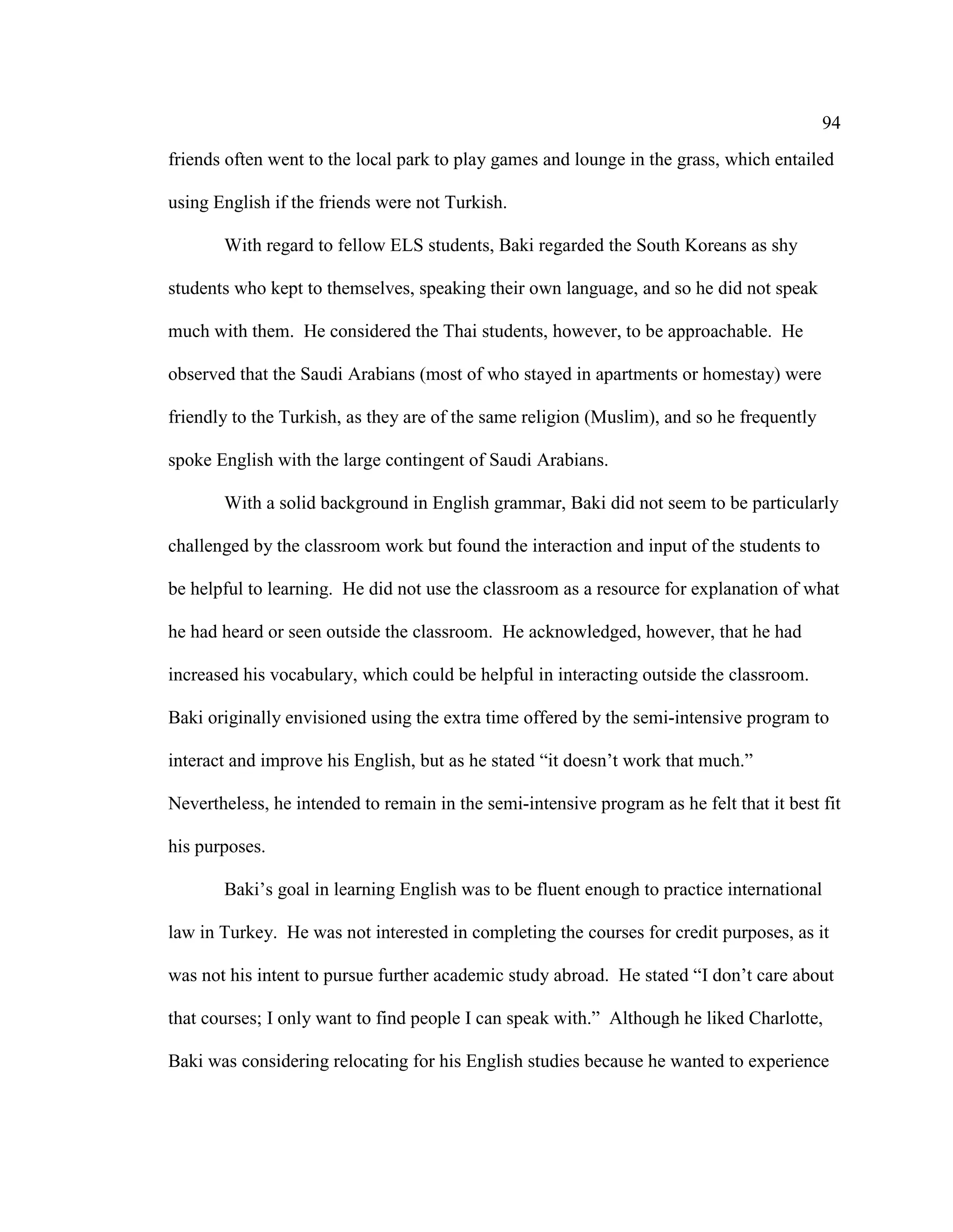 94
friends often went to the local park to play games and lounge in the grass, which entailed
using English if the friends were not Turkish.
With regard to fellow ELS students, Baki regarded the South Koreans as shy
students who kept to themselves, speaking their own language, and so he did not speak
much with them. He considered the Thai students, however, to be approachable. He
observed that the Saudi Arabians (most of who stayed in apartments or homestay) were
friendly to the Turkish, as they are of the same religion (Muslim), and so he frequently
spoke English with the large contingent of Saudi Arabians.
With a solid background in English grammar, Baki did not seem to be particularly
challenged by the classroom work but found the interaction and input of the students to
be helpful to learning. He did not use the classroom as a resource for explanation of what
he had heard or seen outside the classroom. He acknowledged, however, that he had
increased his vocabulary, which could be helpful in interacting outside the classroom.
Baki originally envisioned using the extra time offered by the semi-intensive program to
interact and improve his English, but as he stated “it doesn’t work that much.”
Nevertheless, he intended to remain in the semi-intensive program as he felt that it best fit
his purposes.
Baki’s goal in learning English was to be fluent enough to practice international
law in Turkey. He was not interested in completing the courses for credit purposes, as it
was not his intent to pursue further academic study abroad. He stated “I don’t care about
that courses; I only want to find people I can speak with.” Although he liked Charlotte,
Baki was considering relocating for his English studies because he wanted to experience
 