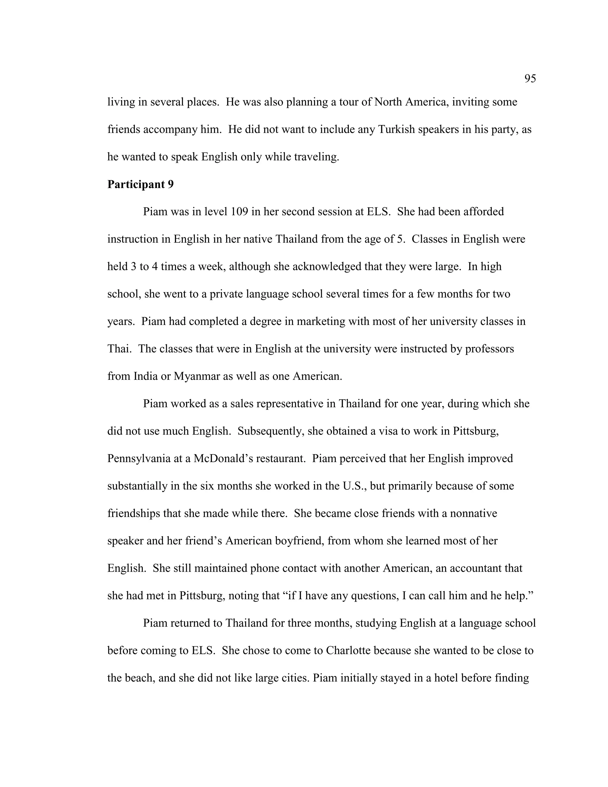 95
living in several places. He was also planning a tour of North America, inviting some
friends accompany him. He did not want to include any Turkish speakers in his party, as
he wanted to speak English only while traveling.
Participant 9
Piam was in level 109 in her second session at ELS. She had been afforded
instruction in English in her native Thailand from the age of 5. Classes in English were
held 3 to 4 times a week, although she acknowledged that they were large. In high
school, she went to a private language school several times for a few months for two
years. Piam had completed a degree in marketing with most of her university classes in
Thai. The classes that were in English at the university were instructed by professors
from India or Myanmar as well as one American.
Piam worked as a sales representative in Thailand for one year, during which she
did not use much English. Subsequently, she obtained a visa to work in Pittsburg,
Pennsylvania at a McDonald’s restaurant. Piam perceived that her English improved
substantially in the six months she worked in the U.S., but primarily because of some
friendships that she made while there. She became close friends with a nonnative
speaker and her friend’s American boyfriend, from whom she learned most of her
English. She still maintained phone contact with another American, an accountant that
she had met in Pittsburg, noting that “if I have any questions, I can call him and he help.”
Piam returned to Thailand for three months, studying English at a language school
before coming to ELS. She chose to come to Charlotte because she wanted to be close to
the beach, and she did not like large cities. Piam initially stayed in a hotel before finding
 