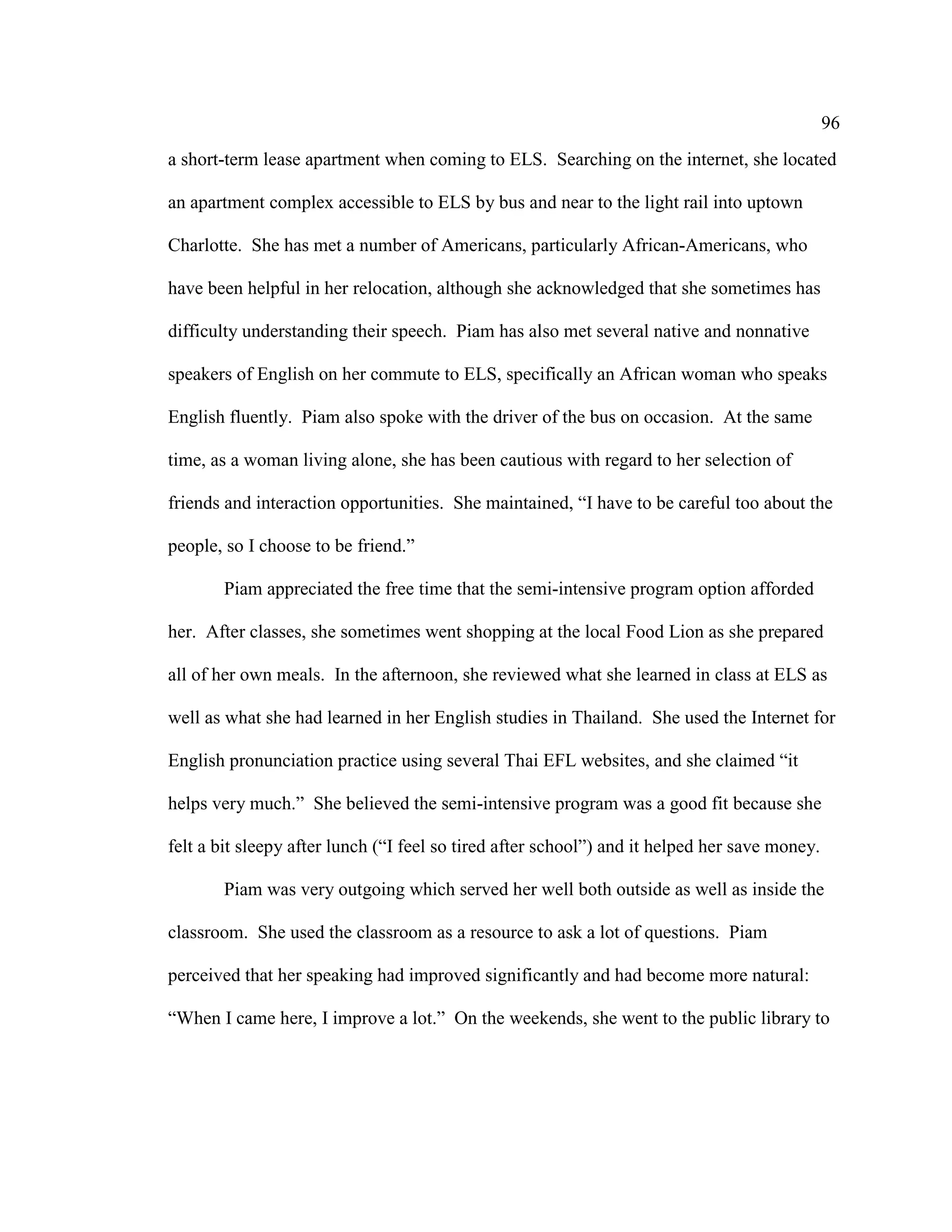 96
a short-term lease apartment when coming to ELS. Searching on the internet, she located
an apartment complex accessible to ELS by bus and near to the light rail into uptown
Charlotte. She has met a number of Americans, particularly African-Americans, who
have been helpful in her relocation, although she acknowledged that she sometimes has
difficulty understanding their speech. Piam has also met several native and nonnative
speakers of English on her commute to ELS, specifically an African woman who speaks
English fluently. Piam also spoke with the driver of the bus on occasion. At the same
time, as a woman living alone, she has been cautious with regard to her selection of
friends and interaction opportunities. She maintained, “I have to be careful too about the
people, so I choose to be friend.”
Piam appreciated the free time that the semi-intensive program option afforded
her. After classes, she sometimes went shopping at the local Food Lion as she prepared
all of her own meals. In the afternoon, she reviewed what she learned in class at ELS as
well as what she had learned in her English studies in Thailand. She used the Internet for
English pronunciation practice using several Thai EFL websites, and she claimed “it
helps very much.” She believed the semi-intensive program was a good fit because she
felt a bit sleepy after lunch (“I feel so tired after school”) and it helped her save money.
Piam was very outgoing which served her well both outside as well as inside the
classroom. She used the classroom as a resource to ask a lot of questions. Piam
perceived that her speaking had improved significantly and had become more natural:
“When I came here, I improve a lot.” On the weekends, she went to the public library to
 