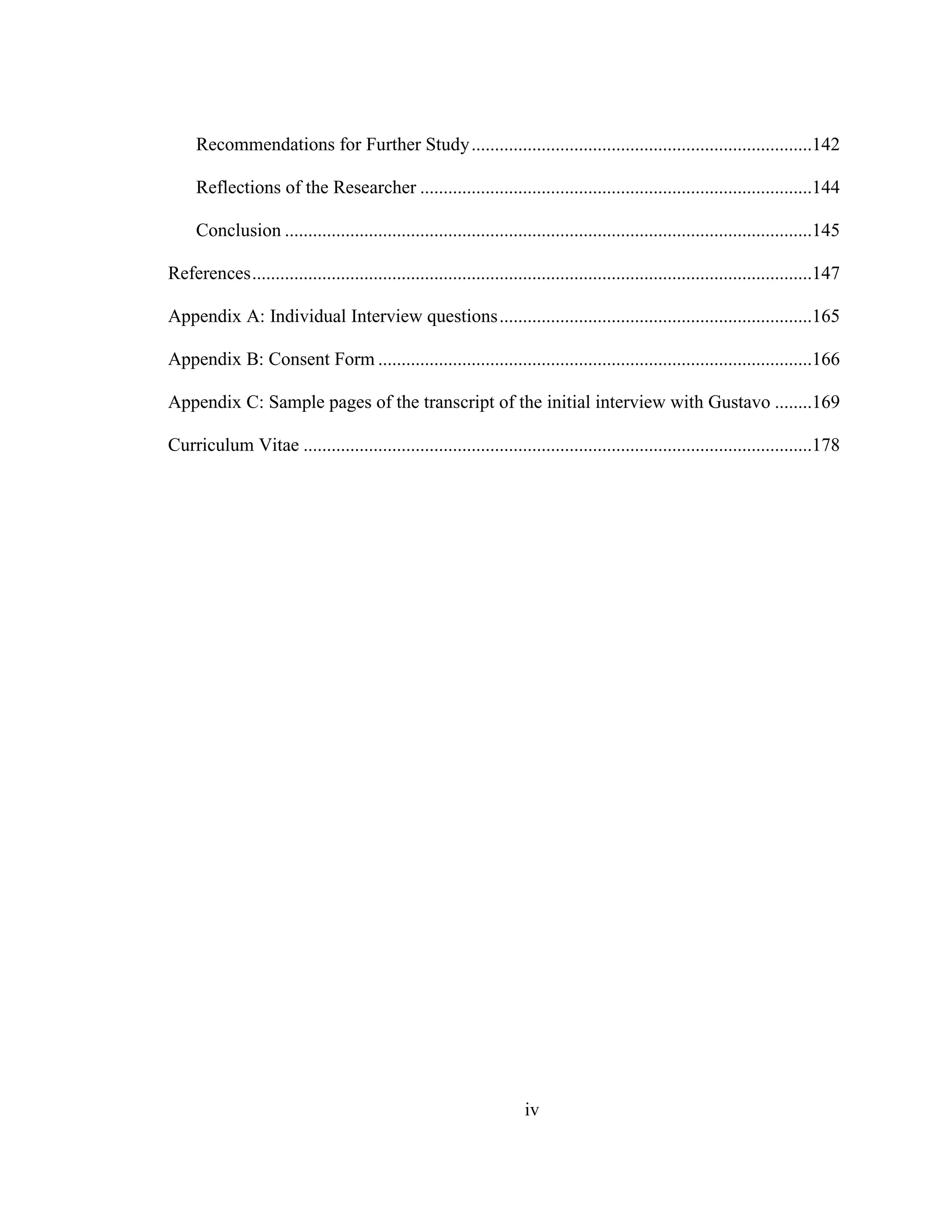 iv
Recommendations for Further Study.........................................................................142
Reflections of the Researcher ....................................................................................144
Conclusion .................................................................................................................145
References........................................................................................................................147
Appendix A: Individual Interview questions...................................................................165
Appendix B: Consent Form .............................................................................................166
Appendix C: Sample pages of the transcript of the initial interview with Gustavo ........169
Curriculum Vitae .............................................................................................................178
 