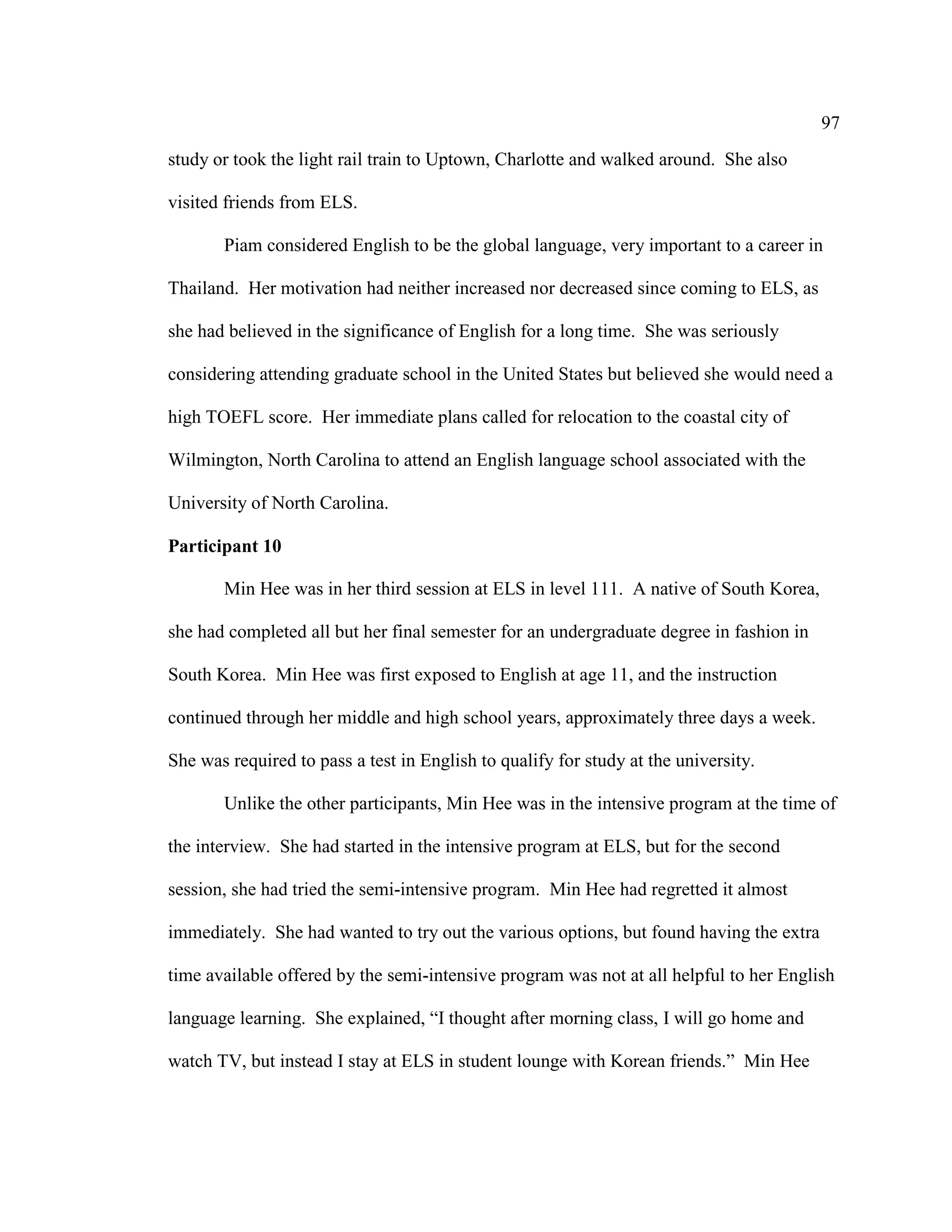97
study or took the light rail train to Uptown, Charlotte and walked around. She also
visited friends from ELS.
Piam considered English to be the global language, very important to a career in
Thailand. Her motivation had neither increased nor decreased since coming to ELS, as
she had believed in the significance of English for a long time. She was seriously
considering attending graduate school in the United States but believed she would need a
high TOEFL score. Her immediate plans called for relocation to the coastal city of
Wilmington, North Carolina to attend an English language school associated with the
University of North Carolina.
Participant 10
Min Hee was in her third session at ELS in level 111. A native of South Korea,
she had completed all but her final semester for an undergraduate degree in fashion in
South Korea. Min Hee was first exposed to English at age 11, and the instruction
continued through her middle and high school years, approximately three days a week.
She was required to pass a test in English to qualify for study at the university.
Unlike the other participants, Min Hee was in the intensive program at the time of
the interview. She had started in the intensive program at ELS, but for the second
session, she had tried the semi-intensive program. Min Hee had regretted it almost
immediately. She had wanted to try out the various options, but found having the extra
time available offered by the semi-intensive program was not at all helpful to her English
language learning. She explained, “I thought after morning class, I will go home and
watch TV, but instead I stay at ELS in student lounge with Korean friends.” Min Hee
 