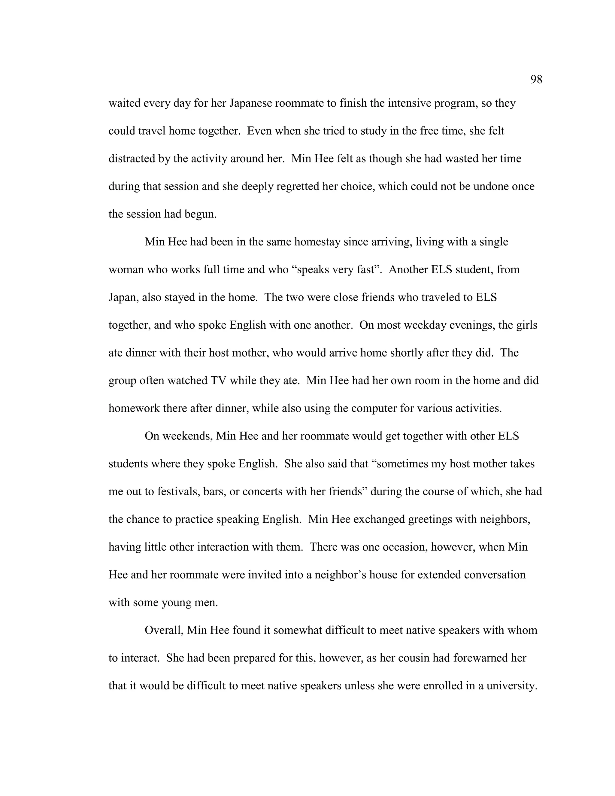 98
waited every day for her Japanese roommate to finish the intensive program, so they
could travel home together. Even when she tried to study in the free time, she felt
distracted by the activity around her. Min Hee felt as though she had wasted her time
during that session and she deeply regretted her choice, which could not be undone once
the session had begun.
Min Hee had been in the same homestay since arriving, living with a single
woman who works full time and who “speaks very fast”. Another ELS student, from
Japan, also stayed in the home. The two were close friends who traveled to ELS
together, and who spoke English with one another. On most weekday evenings, the girls
ate dinner with their host mother, who would arrive home shortly after they did. The
group often watched TV while they ate. Min Hee had her own room in the home and did
homework there after dinner, while also using the computer for various activities.
On weekends, Min Hee and her roommate would get together with other ELS
students where they spoke English. She also said that “sometimes my host mother takes
me out to festivals, bars, or concerts with her friends” during the course of which, she had
the chance to practice speaking English. Min Hee exchanged greetings with neighbors,
having little other interaction with them. There was one occasion, however, when Min
Hee and her roommate were invited into a neighbor’s house for extended conversation
with some young men.
Overall, Min Hee found it somewhat difficult to meet native speakers with whom
to interact. She had been prepared for this, however, as her cousin had forewarned her
that it would be difficult to meet native speakers unless she were enrolled in a university.
 