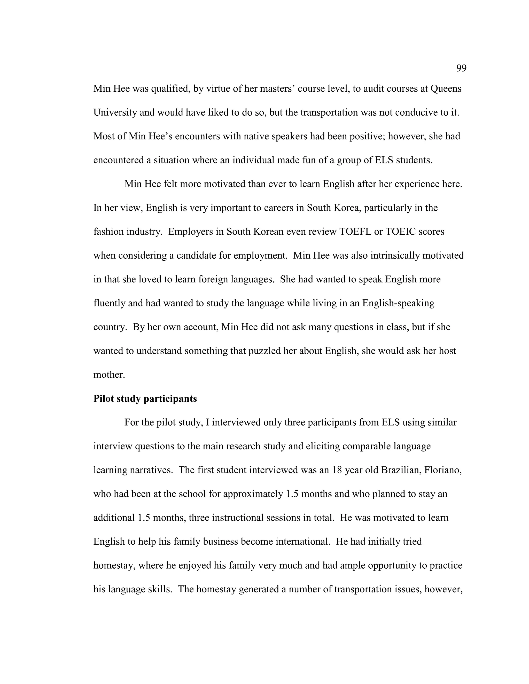 99
Min Hee was qualified, by virtue of her masters’ course level, to audit courses at Queens
University and would have liked to do so, but the transportation was not conducive to it.
Most of Min Hee’s encounters with native speakers had been positive; however, she had
encountered a situation where an individual made fun of a group of ELS students.
Min Hee felt more motivated than ever to learn English after her experience here.
In her view, English is very important to careers in South Korea, particularly in the
fashion industry. Employers in South Korean even review TOEFL or TOEIC scores
when considering a candidate for employment. Min Hee was also intrinsically motivated
in that she loved to learn foreign languages. She had wanted to speak English more
fluently and had wanted to study the language while living in an English-speaking
country. By her own account, Min Hee did not ask many questions in class, but if she
wanted to understand something that puzzled her about English, she would ask her host
mother.
Pilot study participants
For the pilot study, I interviewed only three participants from ELS using similar
interview questions to the main research study and eliciting comparable language
learning narratives. The first student interviewed was an 18 year old Brazilian, Floriano,
who had been at the school for approximately 1.5 months and who planned to stay an
additional 1.5 months, three instructional sessions in total. He was motivated to learn
English to help his family business become international. He had initially tried
homestay, where he enjoyed his family very much and had ample opportunity to practice
his language skills. The homestay generated a number of transportation issues, however,
 