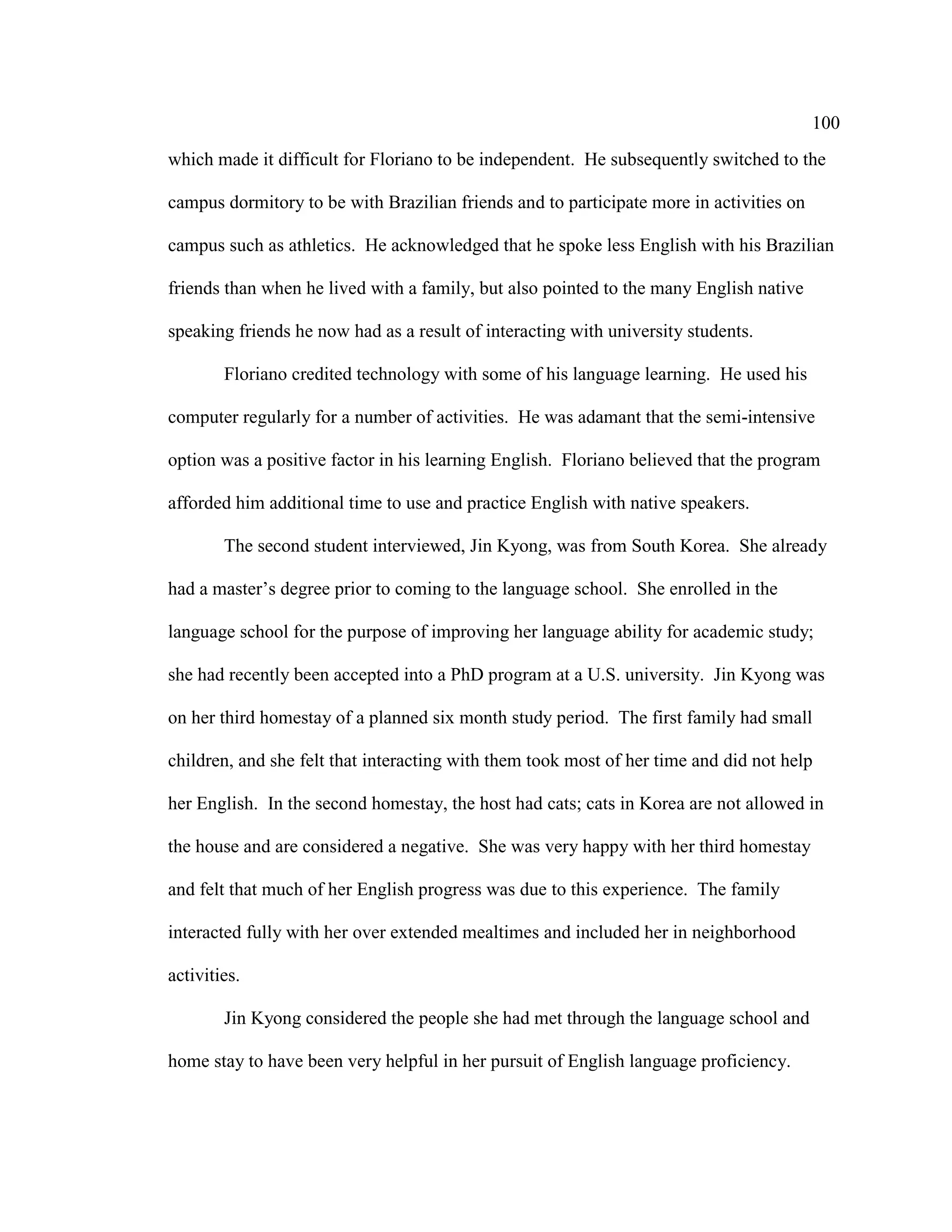 100
which made it difficult for Floriano to be independent. He subsequently switched to the
campus dormitory to be with Brazilian friends and to participate more in activities on
campus such as athletics. He acknowledged that he spoke less English with his Brazilian
friends than when he lived with a family, but also pointed to the many English native
speaking friends he now had as a result of interacting with university students.
Floriano credited technology with some of his language learning. He used his
computer regularly for a number of activities. He was adamant that the semi-intensive
option was a positive factor in his learning English. Floriano believed that the program
afforded him additional time to use and practice English with native speakers.
The second student interviewed, Jin Kyong, was from South Korea. She already
had a master’s degree prior to coming to the language school. She enrolled in the
language school for the purpose of improving her language ability for academic study;
she had recently been accepted into a PhD program at a U.S. university. Jin Kyong was
on her third homestay of a planned six month study period. The first family had small
children, and she felt that interacting with them took most of her time and did not help
her English. In the second homestay, the host had cats; cats in Korea are not allowed in
the house and are considered a negative. She was very happy with her third homestay
and felt that much of her English progress was due to this experience. The family
interacted fully with her over extended mealtimes and included her in neighborhood
activities.
Jin Kyong considered the people she had met through the language school and
home stay to have been very helpful in her pursuit of English language proficiency.
 