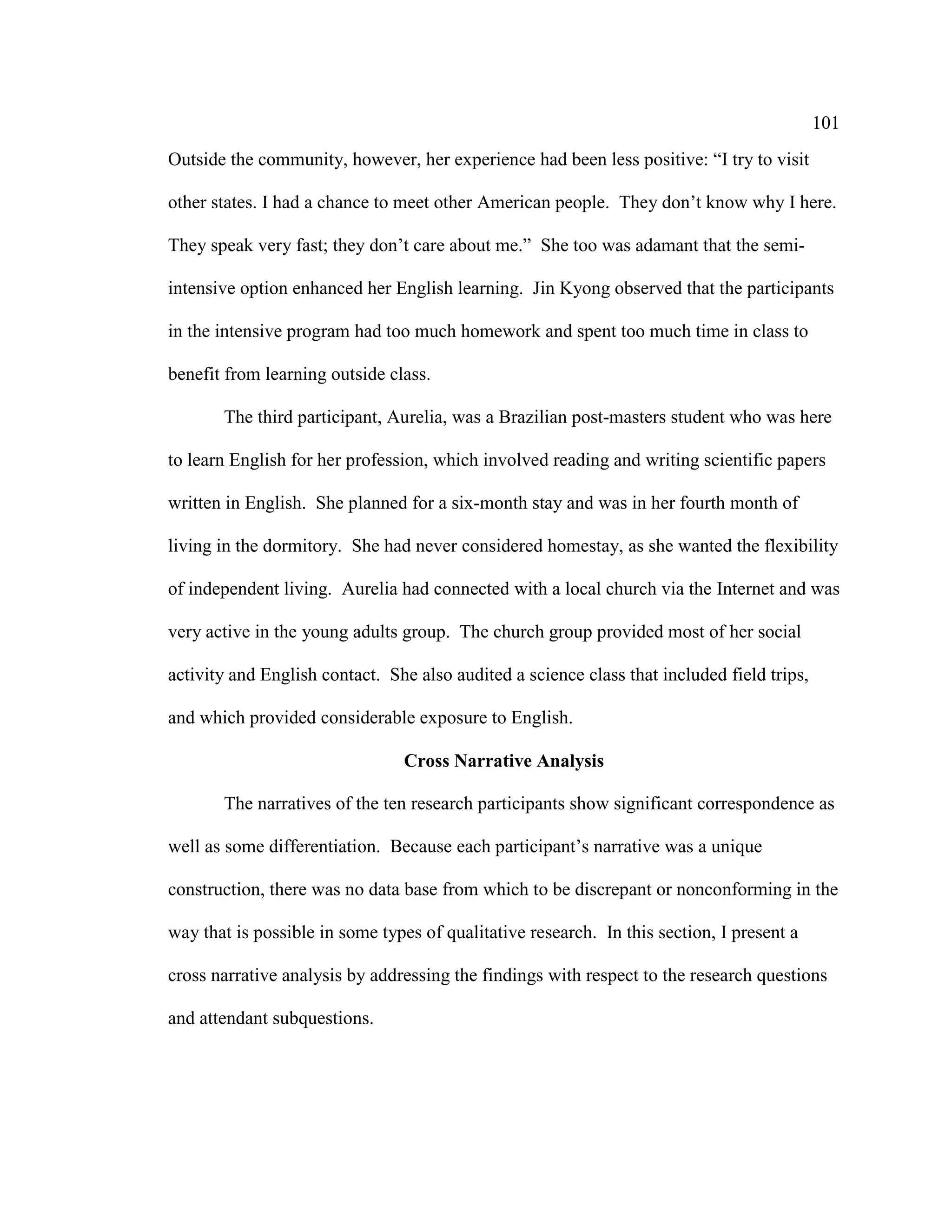 101
Outside the community, however, her experience had been less positive: “I try to visit
other states. I had a chance to meet other American people. They don’t know why I here.
They speak very fast; they don’t care about me.” She too was adamant that the semi-
intensive option enhanced her English learning. Jin Kyong observed that the participants
in the intensive program had too much homework and spent too much time in class to
benefit from learning outside class.
The third participant, Aurelia, was a Brazilian post-masters student who was here
to learn English for her profession, which involved reading and writing scientific papers
written in English. She planned for a six-month stay and was in her fourth month of
living in the dormitory. She had never considered homestay, as she wanted the flexibility
of independent living. Aurelia had connected with a local church via the Internet and was
very active in the young adults group. The church group provided most of her social
activity and English contact. She also audited a science class that included field trips,
and which provided considerable exposure to English.
Cross Narrative Analysis
The narratives of the ten research participants show significant correspondence as
well as some differentiation. Because each participant’s narrative was a unique
construction, there was no data base from which to be discrepant or nonconforming in the
way that is possible in some types of qualitative research. In this section, I present a
cross narrative analysis by addressing the findings with respect to the research questions
and attendant subquestions.
 