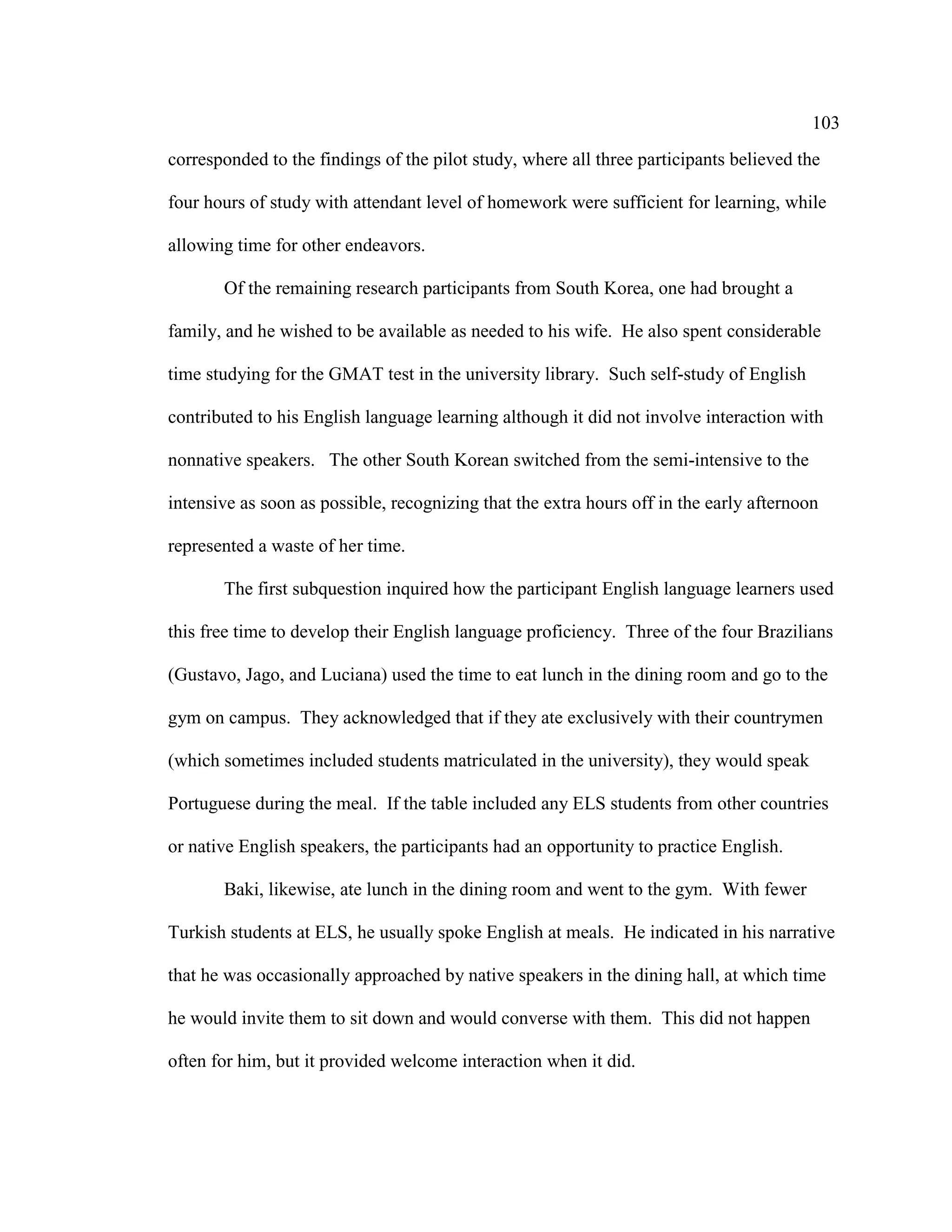 103
corresponded to the findings of the pilot study, where all three participants believed the
four hours of study with attendant level of homework were sufficient for learning, while
allowing time for other endeavors.
Of the remaining research participants from South Korea, one had brought a
family, and he wished to be available as needed to his wife. He also spent considerable
time studying for the GMAT test in the university library. Such self-study of English
contributed to his English language learning although it did not involve interaction with
nonnative speakers. The other South Korean switched from the semi-intensive to the
intensive as soon as possible, recognizing that the extra hours off in the early afternoon
represented a waste of her time.
The first subquestion inquired how the participant English language learners used
this free time to develop their English language proficiency. Three of the four Brazilians
(Gustavo, Jago, and Luciana) used the time to eat lunch in the dining room and go to the
gym on campus. They acknowledged that if they ate exclusively with their countrymen
(which sometimes included students matriculated in the university), they would speak
Portuguese during the meal. If the table included any ELS students from other countries
or native English speakers, the participants had an opportunity to practice English.
Baki, likewise, ate lunch in the dining room and went to the gym. With fewer
Turkish students at ELS, he usually spoke English at meals. He indicated in his narrative
that he was occasionally approached by native speakers in the dining hall, at which time
he would invite them to sit down and would converse with them. This did not happen
often for him, but it provided welcome interaction when it did.
 