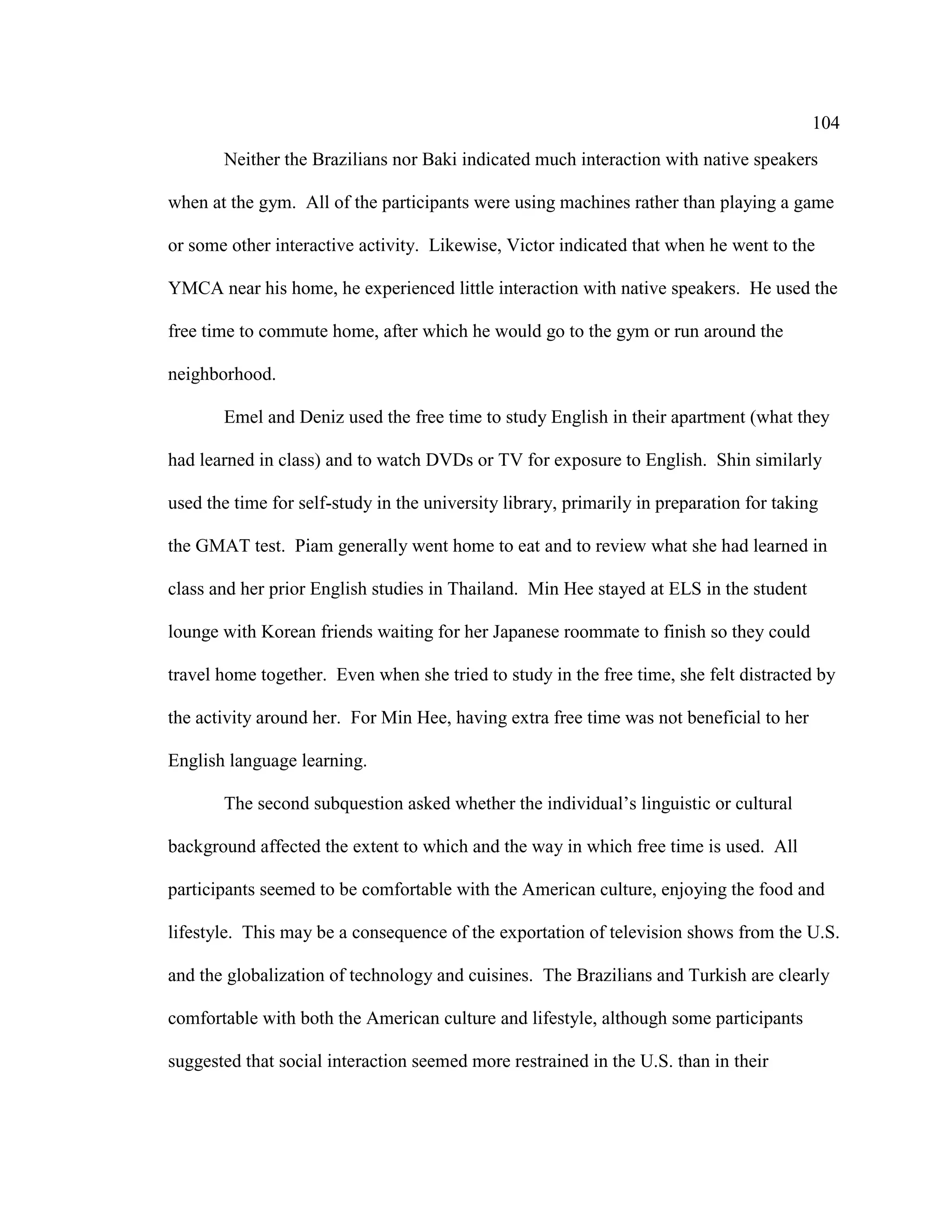 104
Neither the Brazilians nor Baki indicated much interaction with native speakers
when at the gym. All of the participants were using machines rather than playing a game
or some other interactive activity. Likewise, Victor indicated that when he went to the
YMCA near his home, he experienced little interaction with native speakers. He used the
free time to commute home, after which he would go to the gym or run around the
neighborhood.
Emel and Deniz used the free time to study English in their apartment (what they
had learned in class) and to watch DVDs or TV for exposure to English. Shin similarly
used the time for self-study in the university library, primarily in preparation for taking
the GMAT test. Piam generally went home to eat and to review what she had learned in
class and her prior English studies in Thailand. Min Hee stayed at ELS in the student
lounge with Korean friends waiting for her Japanese roommate to finish so they could
travel home together. Even when she tried to study in the free time, she felt distracted by
the activity around her. For Min Hee, having extra free time was not beneficial to her
English language learning.
The second subquestion asked whether the individual’s linguistic or cultural
background affected the extent to which and the way in which free time is used. All
participants seemed to be comfortable with the American culture, enjoying the food and
lifestyle. This may be a consequence of the exportation of television shows from the U.S.
and the globalization of technology and cuisines. The Brazilians and Turkish are clearly
comfortable with both the American culture and lifestyle, although some participants
suggested that social interaction seemed more restrained in the U.S. than in their
 