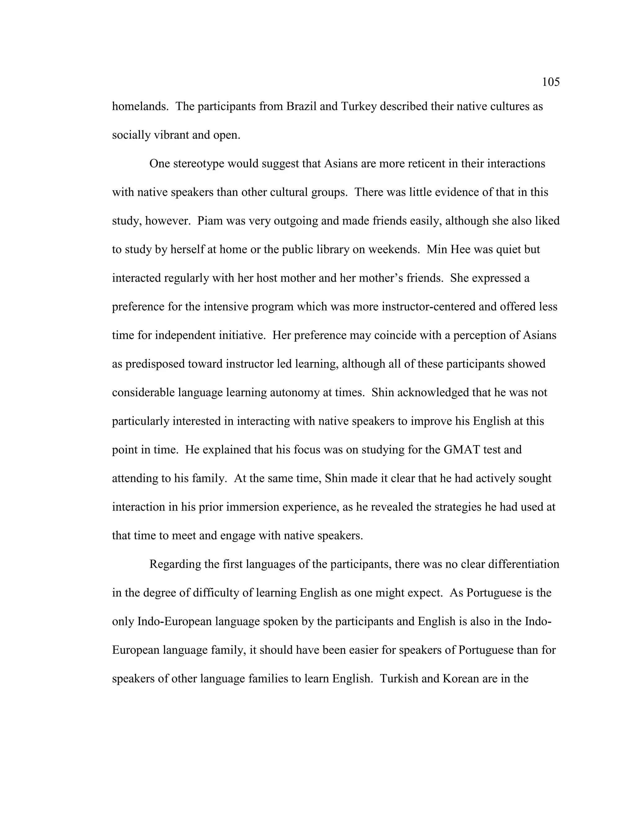 105
homelands. The participants from Brazil and Turkey described their native cultures as
socially vibrant and open.
One stereotype would suggest that Asians are more reticent in their interactions
with native speakers than other cultural groups. There was little evidence of that in this
study, however. Piam was very outgoing and made friends easily, although she also liked
to study by herself at home or the public library on weekends. Min Hee was quiet but
interacted regularly with her host mother and her mother’s friends. She expressed a
preference for the intensive program which was more instructor-centered and offered less
time for independent initiative. Her preference may coincide with a perception of Asians
as predisposed toward instructor led learning, although all of these participants showed
considerable language learning autonomy at times. Shin acknowledged that he was not
particularly interested in interacting with native speakers to improve his English at this
point in time. He explained that his focus was on studying for the GMAT test and
attending to his family. At the same time, Shin made it clear that he had actively sought
interaction in his prior immersion experience, as he revealed the strategies he had used at
that time to meet and engage with native speakers.
Regarding the first languages of the participants, there was no clear differentiation
in the degree of difficulty of learning English as one might expect. As Portuguese is the
only Indo-European language spoken by the participants and English is also in the Indo-
European language family, it should have been easier for speakers of Portuguese than for
speakers of other language families to learn English. Turkish and Korean are in the
 