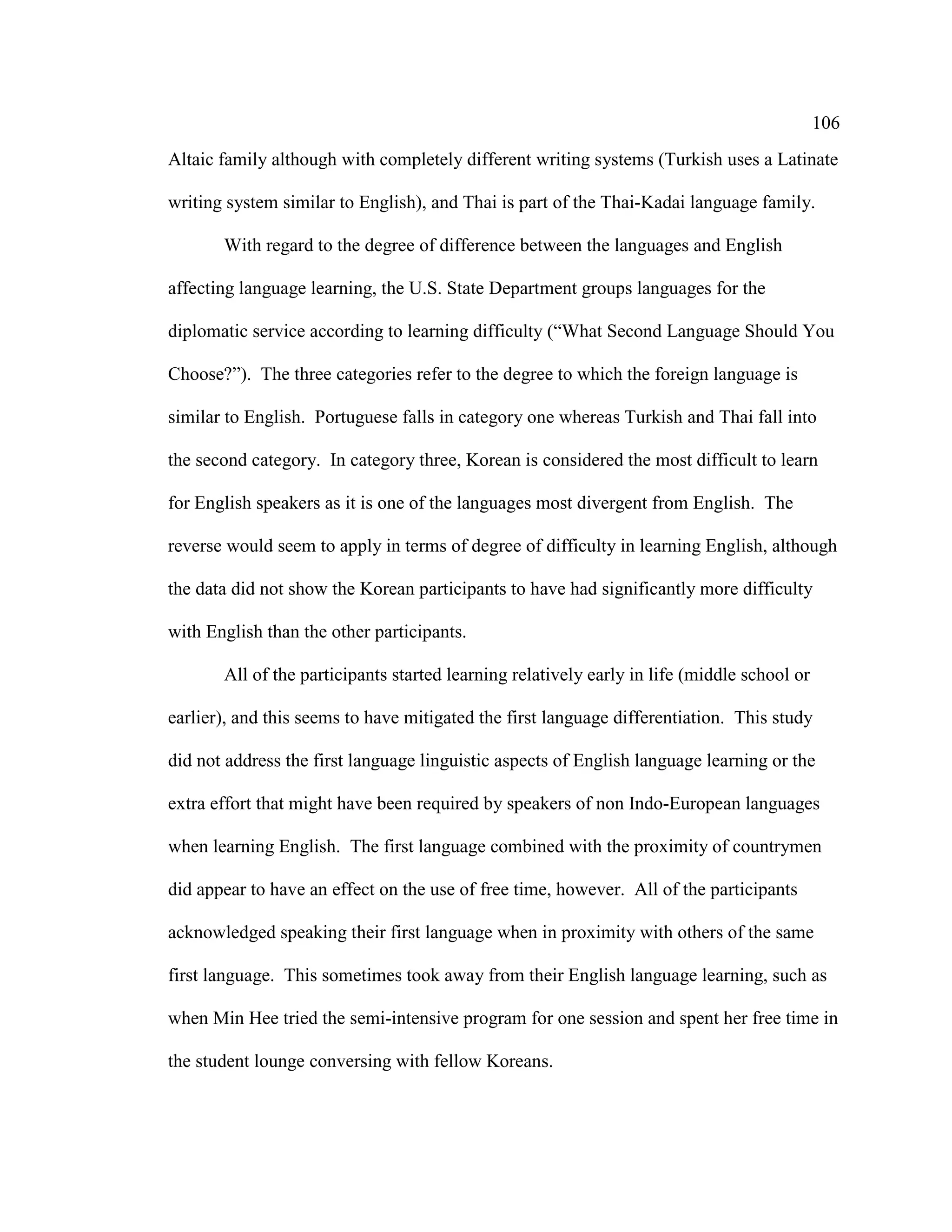 106
Altaic family although with completely different writing systems (Turkish uses a Latinate
writing system similar to English), and Thai is part of the Thai-Kadai language family.
With regard to the degree of difference between the languages and English
affecting language learning, the U.S. State Department groups languages for the
diplomatic service according to learning difficulty (“What Second Language Should You
Choose?”). The three categories refer to the degree to which the foreign language is
similar to English. Portuguese falls in category one whereas Turkish and Thai fall into
the second category. In category three, Korean is considered the most difficult to learn
for English speakers as it is one of the languages most divergent from English. The
reverse would seem to apply in terms of degree of difficulty in learning English, although
the data did not show the Korean participants to have had significantly more difficulty
with English than the other participants.
All of the participants started learning relatively early in life (middle school or
earlier), and this seems to have mitigated the first language differentiation. This study
did not address the first language linguistic aspects of English language learning or the
extra effort that might have been required by speakers of non Indo-European languages
when learning English. The first language combined with the proximity of countrymen
did appear to have an effect on the use of free time, however. All of the participants
acknowledged speaking their first language when in proximity with others of the same
first language. This sometimes took away from their English language learning, such as
when Min Hee tried the semi-intensive program for one session and spent her free time in
the student lounge conversing with fellow Koreans.
 