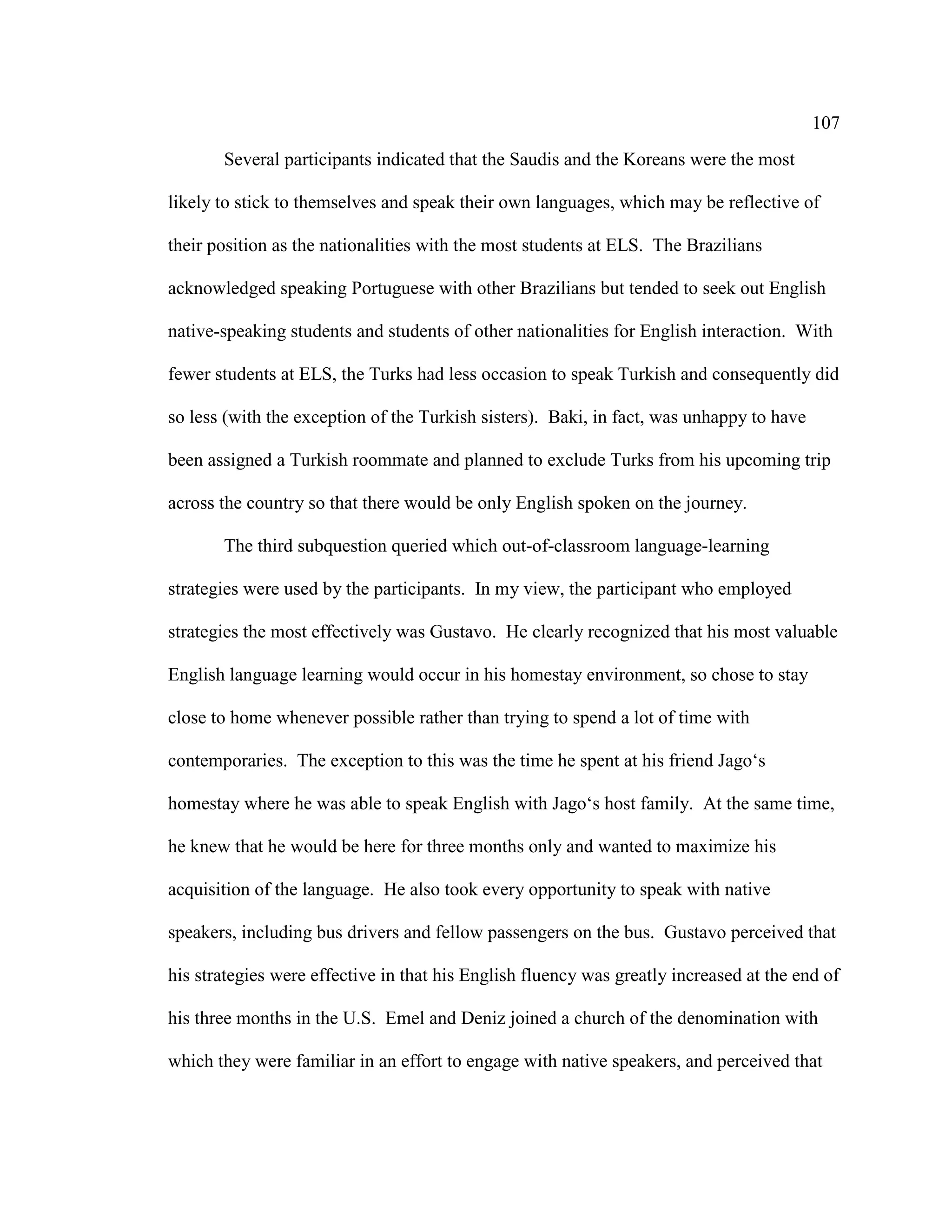 107
Several participants indicated that the Saudis and the Koreans were the most
likely to stick to themselves and speak their own languages, which may be reflective of
their position as the nationalities with the most students at ELS. The Brazilians
acknowledged speaking Portuguese with other Brazilians but tended to seek out English
native-speaking students and students of other nationalities for English interaction. With
fewer students at ELS, the Turks had less occasion to speak Turkish and consequently did
so less (with the exception of the Turkish sisters). Baki, in fact, was unhappy to have
been assigned a Turkish roommate and planned to exclude Turks from his upcoming trip
across the country so that there would be only English spoken on the journey.
The third subquestion queried which out-of-classroom language-learning
strategies were used by the participants. In my view, the participant who employed
strategies the most effectively was Gustavo. He clearly recognized that his most valuable
English language learning would occur in his homestay environment, so chose to stay
close to home whenever possible rather than trying to spend a lot of time with
contemporaries. The exception to this was the time he spent at his friend Jago‘s
homestay where he was able to speak English with Jago‘s host family. At the same time,
he knew that he would be here for three months only and wanted to maximize his
acquisition of the language. He also took every opportunity to speak with native
speakers, including bus drivers and fellow passengers on the bus. Gustavo perceived that
his strategies were effective in that his English fluency was greatly increased at the end of
his three months in the U.S. Emel and Deniz joined a church of the denomination with
which they were familiar in an effort to engage with native speakers, and perceived that
 