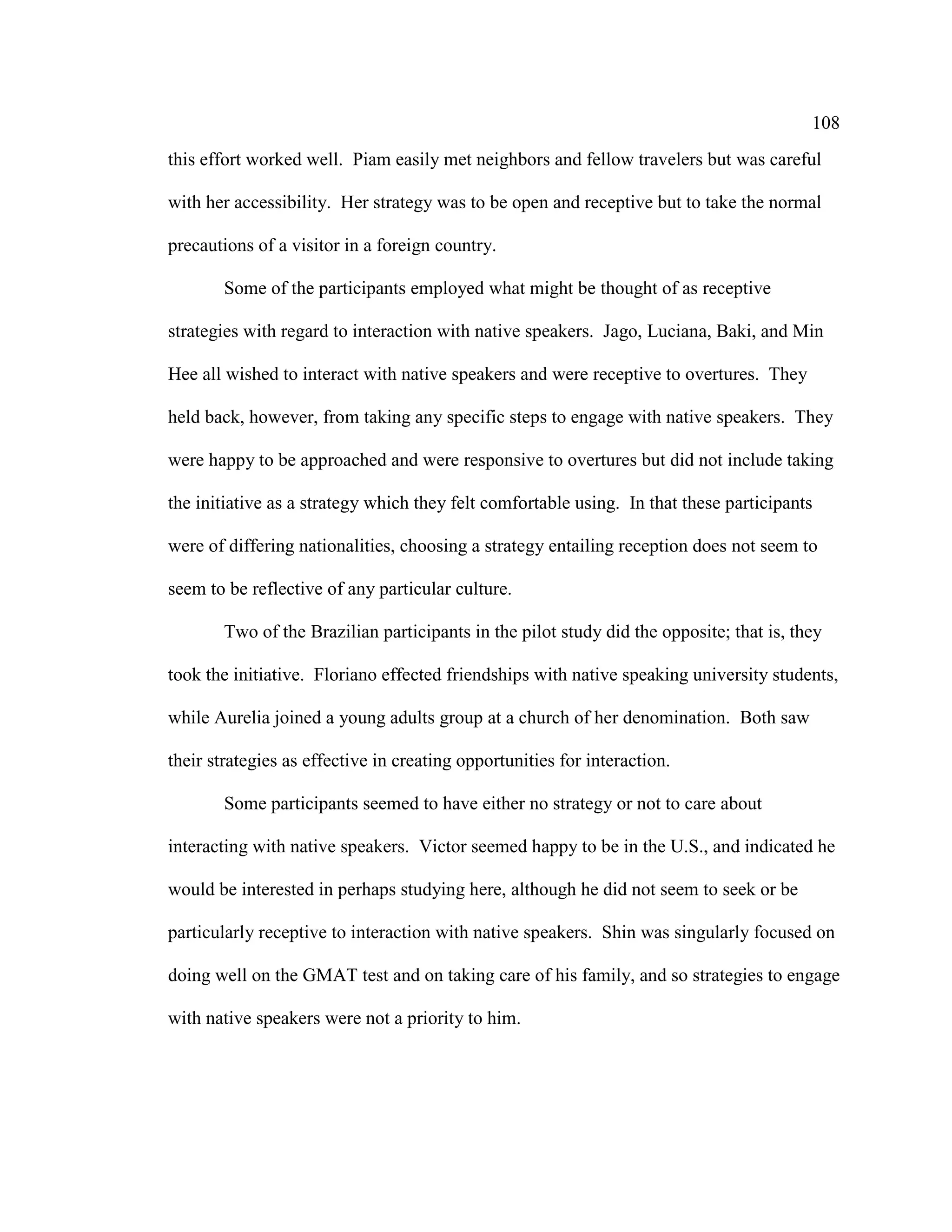 108
this effort worked well. Piam easily met neighbors and fellow travelers but was careful
with her accessibility. Her strategy was to be open and receptive but to take the normal
precautions of a visitor in a foreign country.
Some of the participants employed what might be thought of as receptive
strategies with regard to interaction with native speakers. Jago, Luciana, Baki, and Min
Hee all wished to interact with native speakers and were receptive to overtures. They
held back, however, from taking any specific steps to engage with native speakers. They
were happy to be approached and were responsive to overtures but did not include taking
the initiative as a strategy which they felt comfortable using. In that these participants
were of differing nationalities, choosing a strategy entailing reception does not seem to
seem to be reflective of any particular culture.
Two of the Brazilian participants in the pilot study did the opposite; that is, they
took the initiative. Floriano effected friendships with native speaking university students,
while Aurelia joined a young adults group at a church of her denomination. Both saw
their strategies as effective in creating opportunities for interaction.
Some participants seemed to have either no strategy or not to care about
interacting with native speakers. Victor seemed happy to be in the U.S., and indicated he
would be interested in perhaps studying here, although he did not seem to seek or be
particularly receptive to interaction with native speakers. Shin was singularly focused on
doing well on the GMAT test and on taking care of his family, and so strategies to engage
with native speakers were not a priority to him.
 