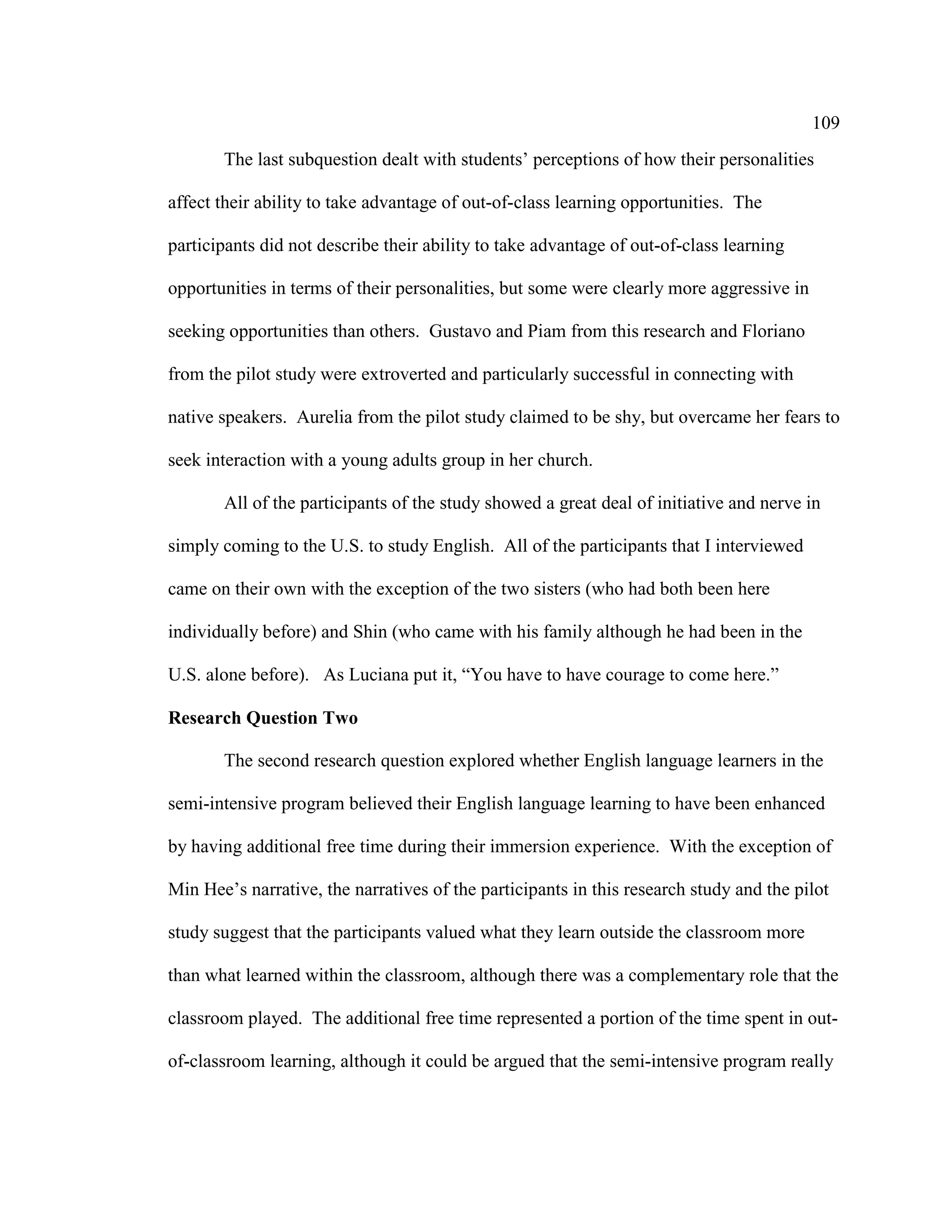 109
The last subquestion dealt with students’ perceptions of how their personalities
affect their ability to take advantage of out-of-class learning opportunities. The
participants did not describe their ability to take advantage of out-of-class learning
opportunities in terms of their personalities, but some were clearly more aggressive in
seeking opportunities than others. Gustavo and Piam from this research and Floriano
from the pilot study were extroverted and particularly successful in connecting with
native speakers. Aurelia from the pilot study claimed to be shy, but overcame her fears to
seek interaction with a young adults group in her church.
All of the participants of the study showed a great deal of initiative and nerve in
simply coming to the U.S. to study English. All of the participants that I interviewed
came on their own with the exception of the two sisters (who had both been here
individually before) and Shin (who came with his family although he had been in the
U.S. alone before). As Luciana put it, “You have to have courage to come here.”
Research Question Two
The second research question explored whether English language learners in the
semi-intensive program believed their English language learning to have been enhanced
by having additional free time during their immersion experience. With the exception of
Min Hee’s narrative, the narratives of the participants in this research study and the pilot
study suggest that the participants valued what they learn outside the classroom more
than what learned within the classroom, although there was a complementary role that the
classroom played. The additional free time represented a portion of the time spent in out-
of-classroom learning, although it could be argued that the semi-intensive program really
 