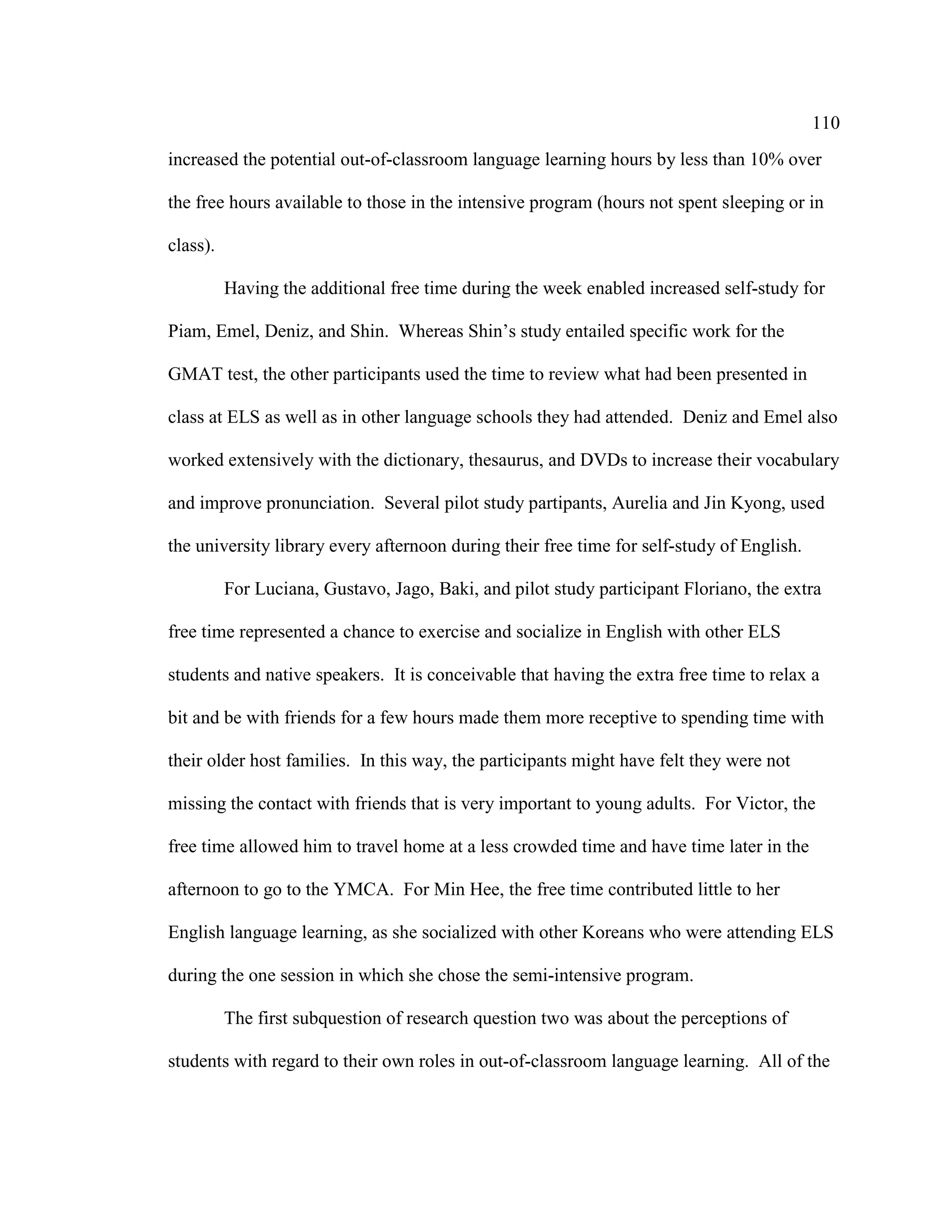 110
increased the potential out-of-classroom language learning hours by less than 10% over
the free hours available to those in the intensive program (hours not spent sleeping or in
class).
Having the additional free time during the week enabled increased self-study for
Piam, Emel, Deniz, and Shin. Whereas Shin’s study entailed specific work for the
GMAT test, the other participants used the time to review what had been presented in
class at ELS as well as in other language schools they had attended. Deniz and Emel also
worked extensively with the dictionary, thesaurus, and DVDs to increase their vocabulary
and improve pronunciation. Several pilot study partipants, Aurelia and Jin Kyong, used
the university library every afternoon during their free time for self-study of English.
For Luciana, Gustavo, Jago, Baki, and pilot study participant Floriano, the extra
free time represented a chance to exercise and socialize in English with other ELS
students and native speakers. It is conceivable that having the extra free time to relax a
bit and be with friends for a few hours made them more receptive to spending time with
their older host families. In this way, the participants might have felt they were not
missing the contact with friends that is very important to young adults. For Victor, the
free time allowed him to travel home at a less crowded time and have time later in the
afternoon to go to the YMCA. For Min Hee, the free time contributed little to her
English language learning, as she socialized with other Koreans who were attending ELS
during the one session in which she chose the semi-intensive program.
The first subquestion of research question two was about the perceptions of
students with regard to their own roles in out-of-classroom language learning. All of the
 