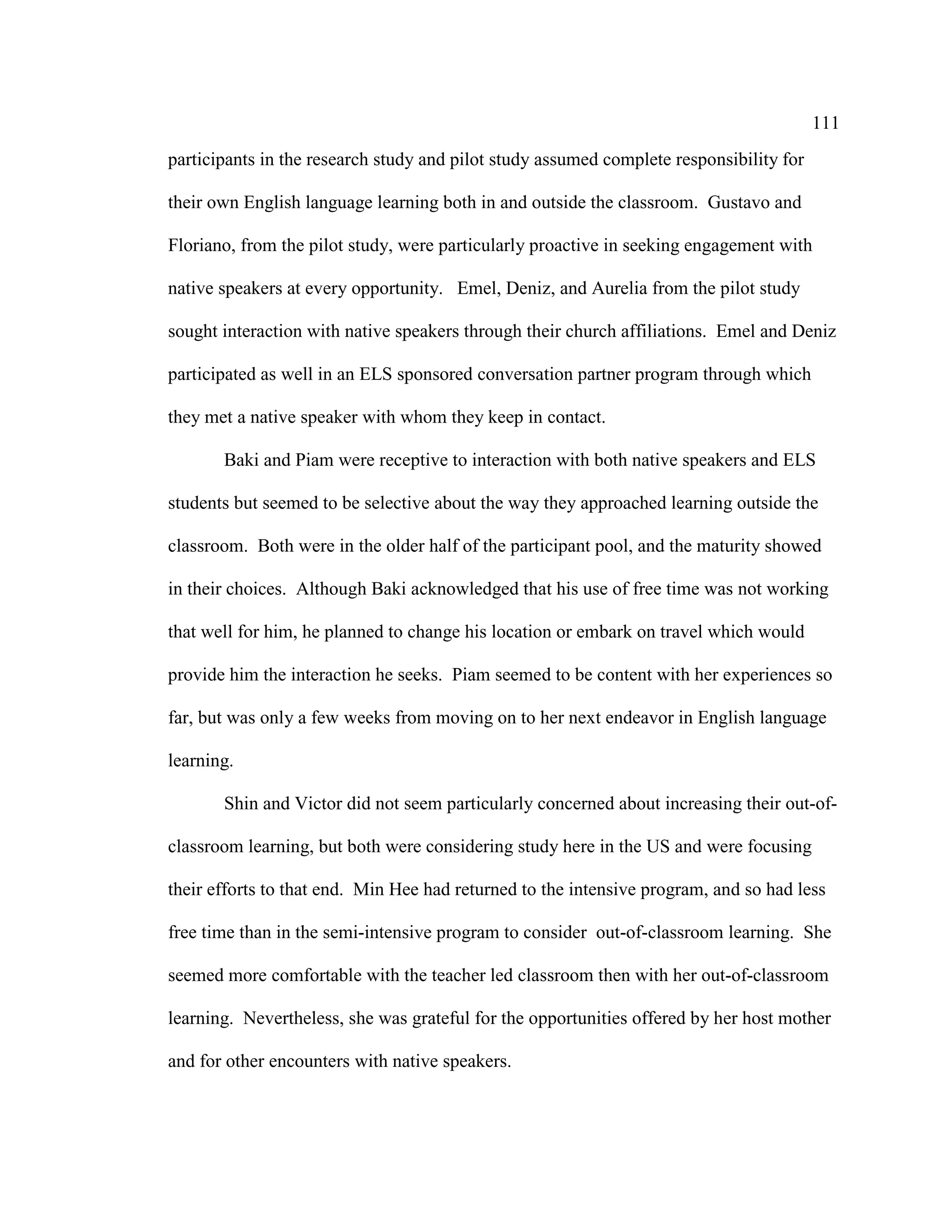 111
participants in the research study and pilot study assumed complete responsibility for
their own English language learning both in and outside the classroom. Gustavo and
Floriano, from the pilot study, were particularly proactive in seeking engagement with
native speakers at every opportunity. Emel, Deniz, and Aurelia from the pilot study
sought interaction with native speakers through their church affiliations. Emel and Deniz
participated as well in an ELS sponsored conversation partner program through which
they met a native speaker with whom they keep in contact.
Baki and Piam were receptive to interaction with both native speakers and ELS
students but seemed to be selective about the way they approached learning outside the
classroom. Both were in the older half of the participant pool, and the maturity showed
in their choices. Although Baki acknowledged that his use of free time was not working
that well for him, he planned to change his location or embark on travel which would
provide him the interaction he seeks. Piam seemed to be content with her experiences so
far, but was only a few weeks from moving on to her next endeavor in English language
learning.
Shin and Victor did not seem particularly concerned about increasing their out-of-
classroom learning, but both were considering study here in the US and were focusing
their efforts to that end. Min Hee had returned to the intensive program, and so had less
free time than in the semi-intensive program to consider out-of-classroom learning. She
seemed more comfortable with the teacher led classroom then with her out-of-classroom
learning. Nevertheless, she was grateful for the opportunities offered by her host mother
and for other encounters with native speakers.
 
