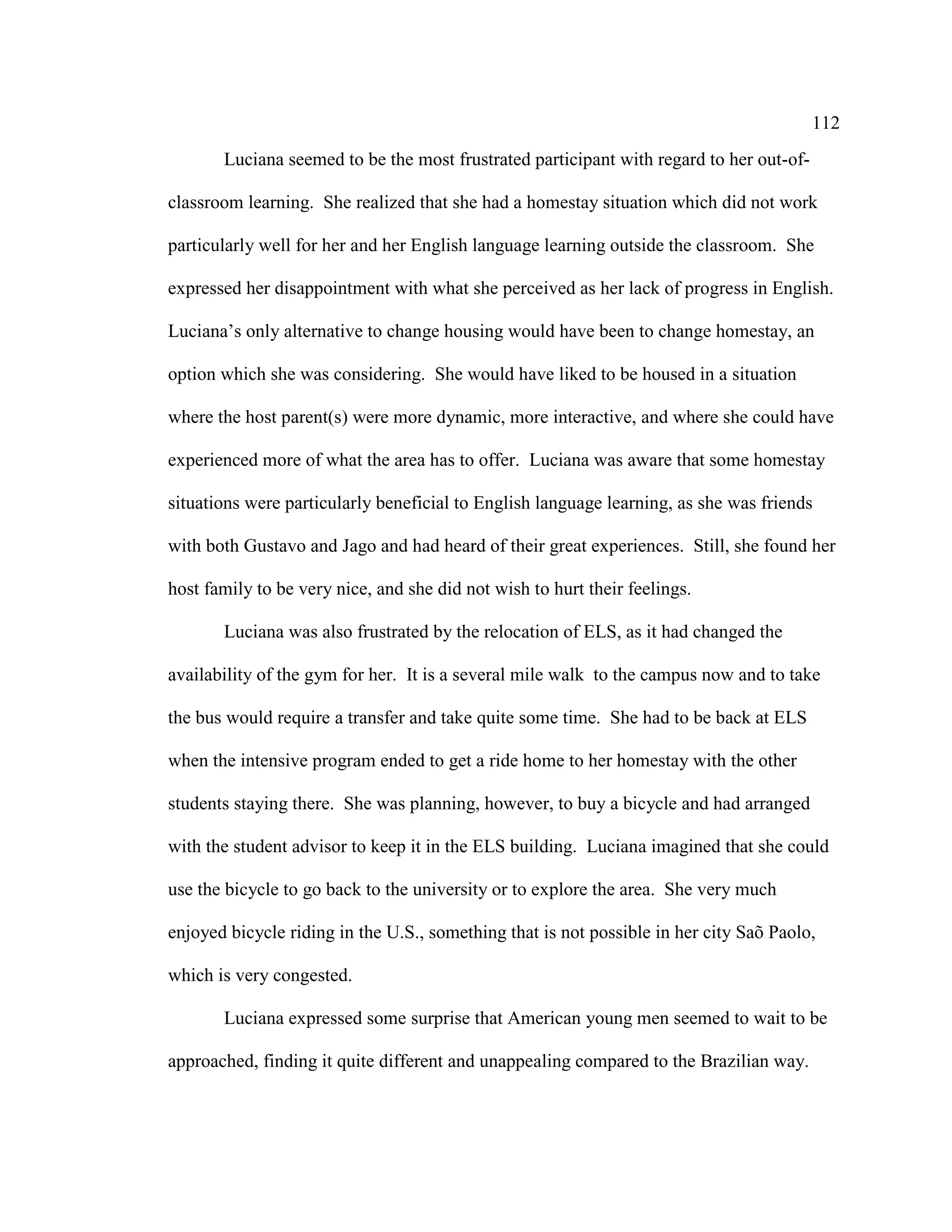 112
Luciana seemed to be the most frustrated participant with regard to her out-of-
classroom learning. She realized that she had a homestay situation which did not work
particularly well for her and her English language learning outside the classroom. She
expressed her disappointment with what she perceived as her lack of progress in English.
Luciana’s only alternative to change housing would have been to change homestay, an
option which she was considering. She would have liked to be housed in a situation
where the host parent(s) were more dynamic, more interactive, and where she could have
experienced more of what the area has to offer. Luciana was aware that some homestay
situations were particularly beneficial to English language learning, as she was friends
with both Gustavo and Jago and had heard of their great experiences. Still, she found her
host family to be very nice, and she did not wish to hurt their feelings.
Luciana was also frustrated by the relocation of ELS, as it had changed the
availability of the gym for her. It is a several mile walk to the campus now and to take
the bus would require a transfer and take quite some time. She had to be back at ELS
when the intensive program ended to get a ride home to her homestay with the other
students staying there. She was planning, however, to buy a bicycle and had arranged
with the student advisor to keep it in the ELS building. Luciana imagined that she could
use the bicycle to go back to the university or to explore the area. She very much
enjoyed bicycle riding in the U.S., something that is not possible in her city Saõ Paolo,
which is very congested.
Luciana expressed some surprise that American young men seemed to wait to be
approached, finding it quite different and unappealing compared to the Brazilian way.
 