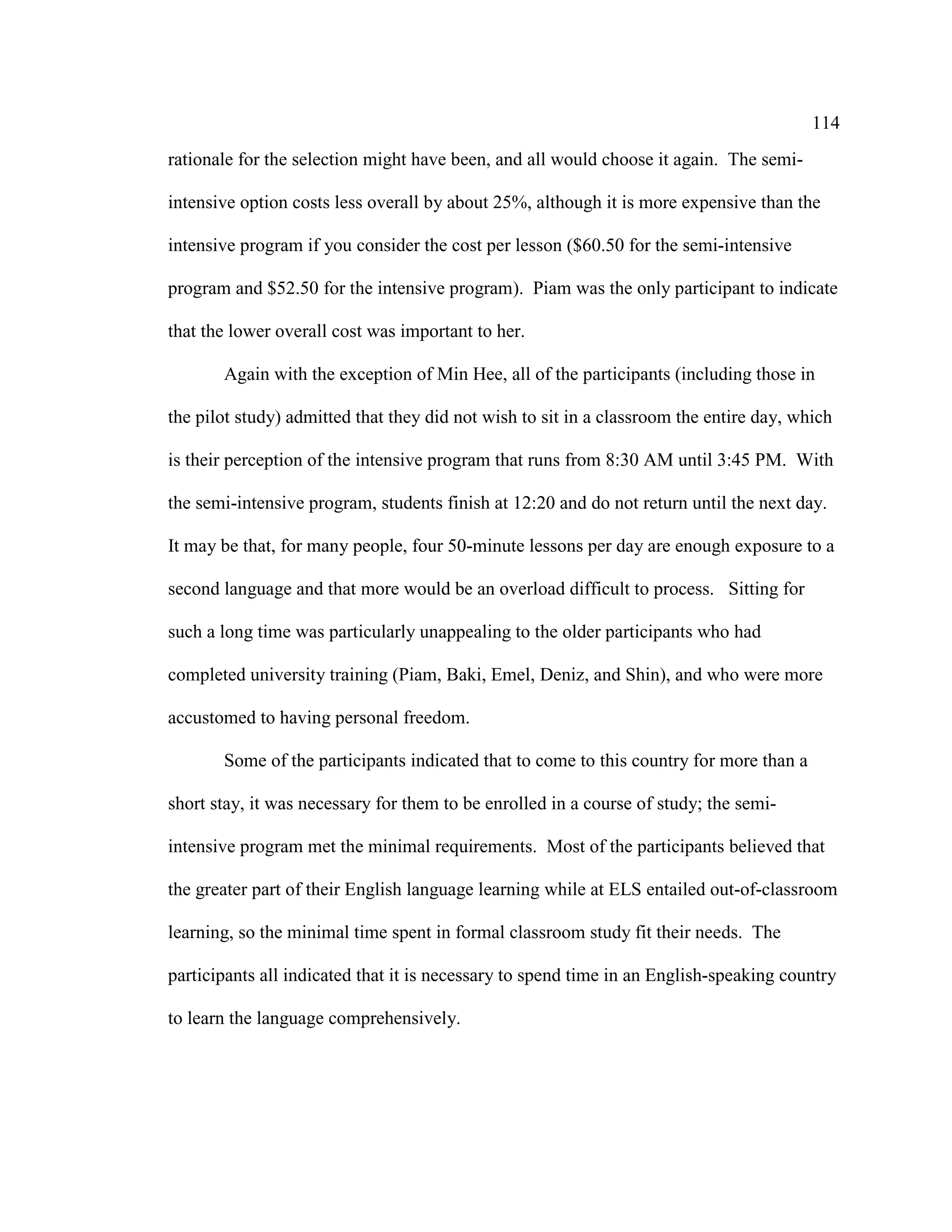 114
rationale for the selection might have been, and all would choose it again. The semi-
intensive option costs less overall by about 25%, although it is more expensive than the
intensive program if you consider the cost per lesson ($60.50 for the semi-intensive
program and $52.50 for the intensive program). Piam was the only participant to indicate
that the lower overall cost was important to her.
Again with the exception of Min Hee, all of the participants (including those in
the pilot study) admitted that they did not wish to sit in a classroom the entire day, which
is their perception of the intensive program that runs from 8:30 AM until 3:45 PM. With
the semi-intensive program, students finish at 12:20 and do not return until the next day.
It may be that, for many people, four 50-minute lessons per day are enough exposure to a
second language and that more would be an overload difficult to process. Sitting for
such a long time was particularly unappealing to the older participants who had
completed university training (Piam, Baki, Emel, Deniz, and Shin), and who were more
accustomed to having personal freedom.
Some of the participants indicated that to come to this country for more than a
short stay, it was necessary for them to be enrolled in a course of study; the semi-
intensive program met the minimal requirements. Most of the participants believed that
the greater part of their English language learning while at ELS entailed out-of-classroom
learning, so the minimal time spent in formal classroom study fit their needs. The
participants all indicated that it is necessary to spend time in an English-speaking country
to learn the language comprehensively.
 