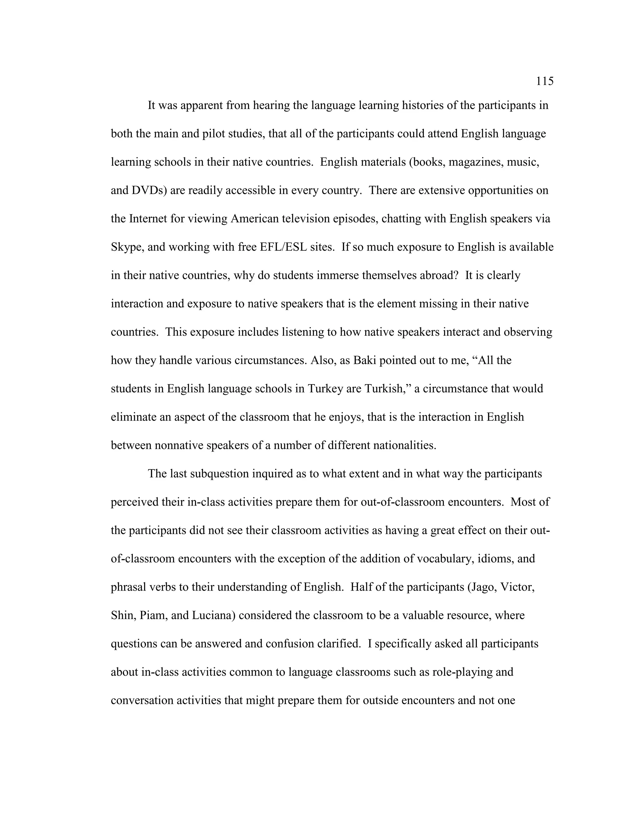 115
It was apparent from hearing the language learning histories of the participants in
both the main and pilot studies, that all of the participants could attend English language
learning schools in their native countries. English materials (books, magazines, music,
and DVDs) are readily accessible in every country. There are extensive opportunities on
the Internet for viewing American television episodes, chatting with English speakers via
Skype, and working with free EFL/ESL sites. If so much exposure to English is available
in their native countries, why do students immerse themselves abroad? It is clearly
interaction and exposure to native speakers that is the element missing in their native
countries. This exposure includes listening to how native speakers interact and observing
how they handle various circumstances. Also, as Baki pointed out to me, “All the
students in English language schools in Turkey are Turkish,” a circumstance that would
eliminate an aspect of the classroom that he enjoys, that is the interaction in English
between nonnative speakers of a number of different nationalities.
The last subquestion inquired as to what extent and in what way the participants
perceived their in-class activities prepare them for out-of-classroom encounters. Most of
the participants did not see their classroom activities as having a great effect on their out-
of-classroom encounters with the exception of the addition of vocabulary, idioms, and
phrasal verbs to their understanding of English. Half of the participants (Jago, Victor,
Shin, Piam, and Luciana) considered the classroom to be a valuable resource, where
questions can be answered and confusion clarified. I specifically asked all participants
about in-class activities common to language classrooms such as role-playing and
conversation activities that might prepare them for outside encounters and not one
 